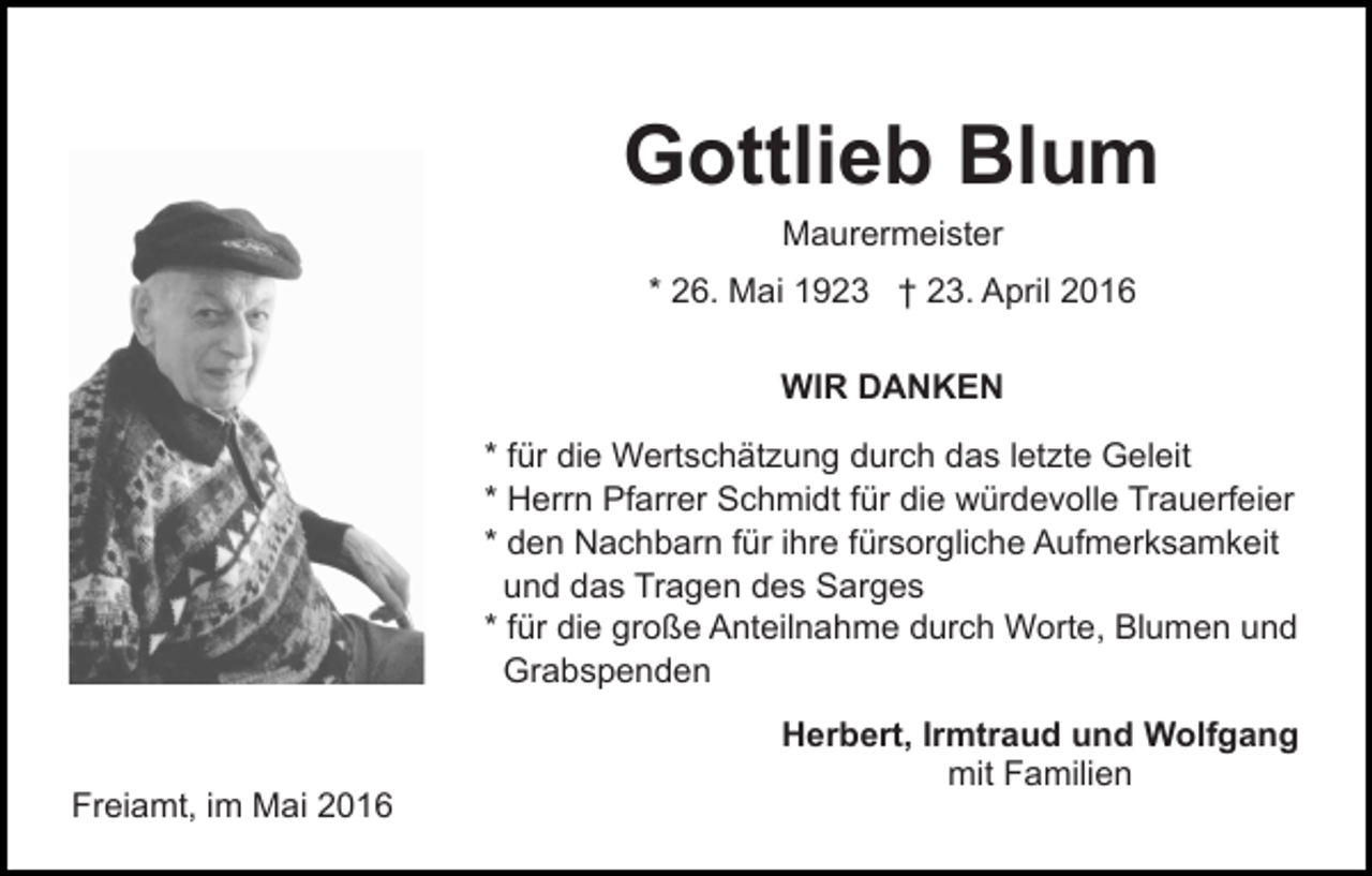 <p>Gottlieb Blum<br />Maurermeister</p><p>* 26. Mai 1923 † 23. April 2016<br />WIR DANKEN<br />* für die Wertschätzung durch das letzte Geleit<br />* Herrn Pfarrer Schmidt für die würdevolle Trauerfeier<br />* den Nachbarn für ihre fürsorgliche Aufmerksamkeit<br />und das Tragen des Sarges<br />* für die große Anteilnahme durch Worte, Blumen und<br />Grabspenden</p><p>Freiamt, im Mai 2016</p><p>Herbert, Irmtraud und Wolfgang<br />mit Familien</p>