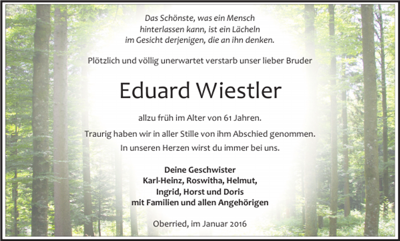 <p>Das Schönste, was ein Mensch<br />hinterlassen kann, ist ein Lächeln<br />im Gesicht derjenigen, die an ihn denken.<br />Plötzlich und völlig unerwartet verstarb unser lieber Bruder</p><p>Eduard Wiestler<br />allzu früh im Alter von 61 Jahren.<br />Traurig haben wir in aller Stille von ihm Abschied genommen.<br />In unseren Herzen wirst du immer bei uns.<br />Deine Geschwister<br />Karl-Heinz, Roswitha, Helmut,<br />Ingrid, Horst und Doris<br />mit Familien und allen Angehörigen<br />Oberried, im Januar 2016</p>