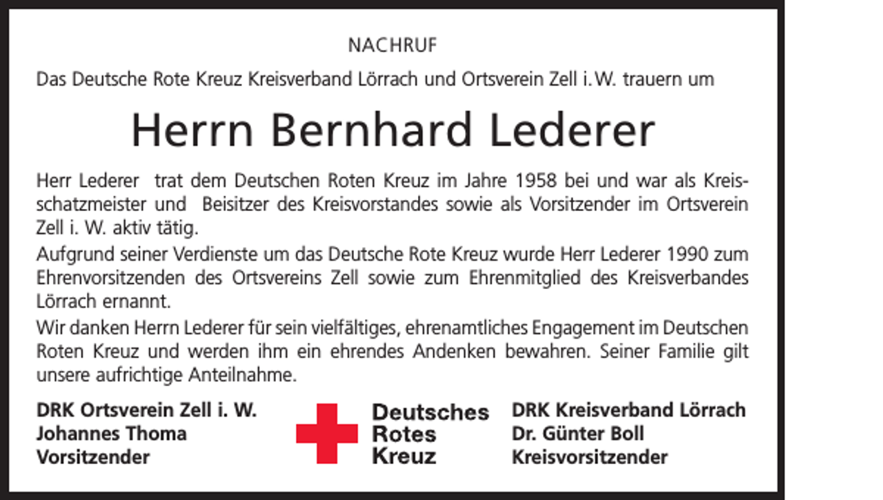 <p>NACHRUF<br />Das Deutsche Rote Kreuz Kreisverband Lörrach und Ortsverein Zell i. W. trauern um</p><p>Herrn Bernhard Lederer<br />Herr Lederer trat dem Deutschen Roten Kreuz im Jahre 1958 bei und war als Kreisschatzmeister und Beisitzer des Kreisvorstandes sowie als Vorsitzender im Ortsverein<br />Zell i. W. aktiv tätig.<br />Aufgrund seiner Verdienste um das Deutsche Rote Kreuz wurde Herr Lederer 1990 zum<br />Ehrenvorsitzenden des Ortsvereins Zell sowie zum Ehrenmitglied des Kreisverbandes<br />Lörrach ernannt.<br />Wir danken Herrn Lederer für sein vielfältiges, ehrenamtliches Engagement im D<br />­ eutschen<br />Roten Kreuz und werden ihm ein ehrendes Andenken bewahren. Seiner Familie gilt<br />unsere aufrichtige Anteilnahme.<br />DRK Ortsverein Zell i. W.<br />DRK Kreisverband Lörrach<br />Johannes Thoma<br />Dr. Günter Boll<br />Vorsitzender Kreisvorsitzender</p>