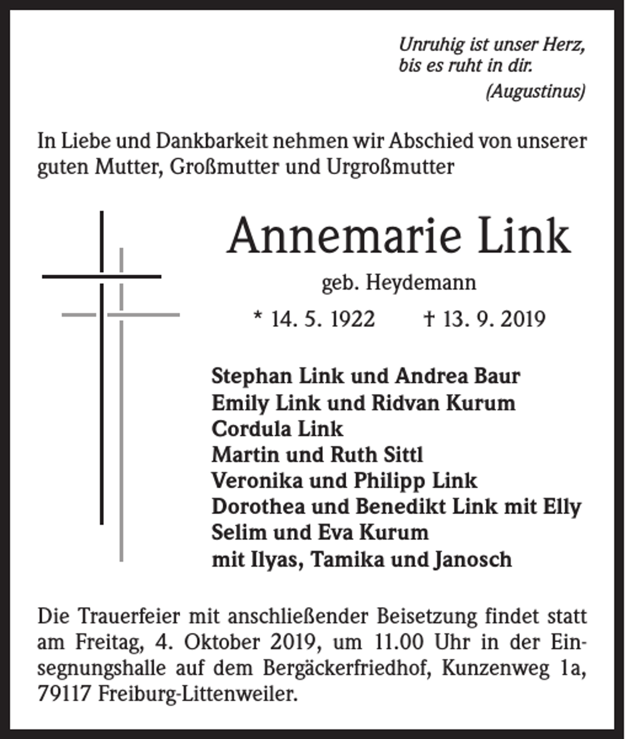 <p>Unruhig ist unser Herz,<br />bis es ruht in dir.<br />(Augustinus)</p><p>In Liebe und Dankbarkeit nehmen wir Abschied von ­unserer<br />guten Mutter, Großmutter und Urgroßmutter</p><p>Annemarie Link<br />geb. Heydemann<br />* 14. 5. 1922 † 13. 9. 2019<br />Stephan Link und Andrea Baur<br />Emily Link und Ridvan Kurum<br />Cordula Link<br />Martin und Ruth Sittl<br />Veronika und Philipp Link<br />Dorothea und Benedikt Link mit Elly<br />Selim und Eva Kurum<br />mit Ilyas, Tamika und Janosch<br />Die Trauerfeier mit anschließender Beisetzung findet statt<br />am Freitag, 4. Oktober 2019, um 11.00 Uhr in der Einsegnungshalle auf dem Bergäckerfriedhof, Kunzenweg 1a,<br />79117 Freiburg-Littenweiler.</p>