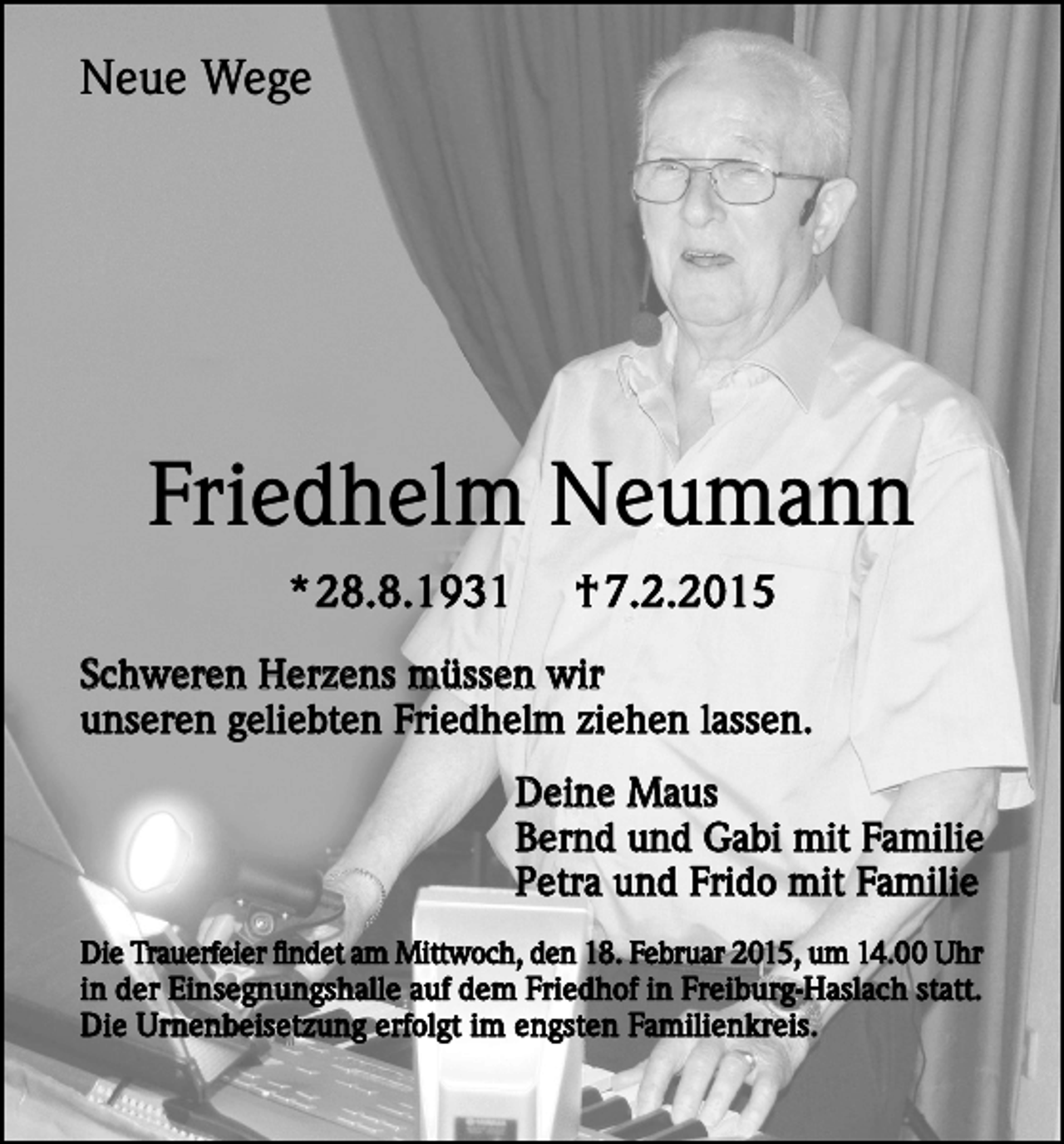 <p>Neue Wege</p><p>Friedhelm Neumann<br />* 28.8.1931</p><p>† 7.2.2015</p><p>Schweren Herzens müssen wir<br />unseren geliebten Friedhelm ziehen lassen.<br />Deine Maus<br />Bernd und Gabi mit Familie<br />Petra und Frido mit Familie<br />Die Trauerfeier findet am Mittwoch, den 18. Februar 2015, um 14.00 Uhr<br />in der Einsegnungshalle auf dem Friedhof in Freiburg-Haslach statt.<br />Die Urnenbeisetzung erfolgt im engsten Familienkreis.</p>