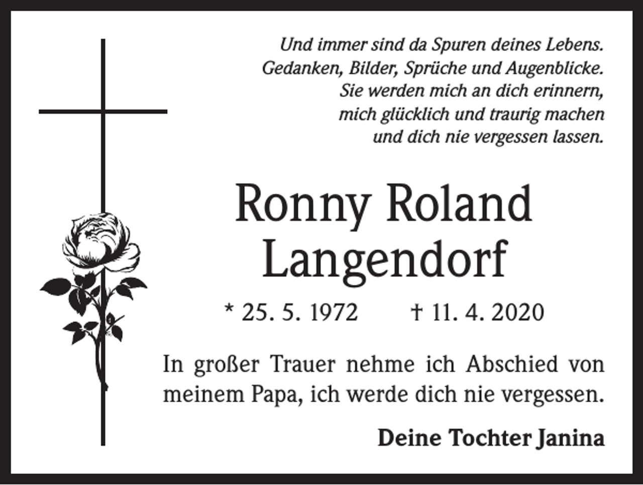 <p>Und immer sind da Spuren deines Lebens.<br />Gedanken, Bilder, Sprüche und Augenblicke.<br />Sie werden mich an dich erinnern,<br />mich glücklich und traurig machen<br />und dich nie vergessen lassen.</p><p>Ronny Roland<br />Langendorf<br />* 25. 5. 1972 † 11. 4. 2020<br />In großer Trauer nehme ich Abschied von<br />meinem Papa, ich werde dich nie vergessen.</p><p>Deine Tochter Janina</p>