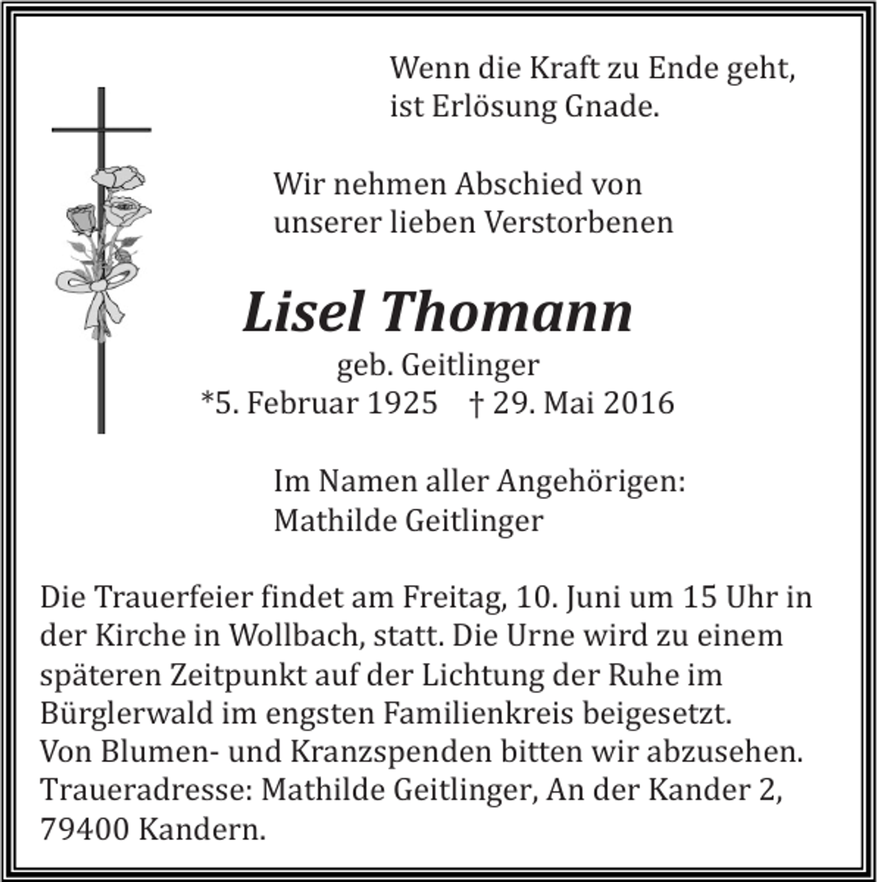 <p>Wenn die Kraft zu Ende geht,<br />ist Erlösung Gnade.<br />Wir nehmen Abschied von<br />unserer lieben Verstorbenen</p><p>Lisel Thomann<br />geb. Geitlinger<br />*5. Februar 1925 † 29. Mai 2016<br />Im Namen aller Angehörigen:<br />Mathilde Geitlinger<br />Die Trauerfeier findet am Freitag, 10. Juni um 15 Uhr in<br />der Kirche in Wollbach, statt. Die Urne wird zu einem<br />späteren Zeitpunkt auf der Lichtung der Ruhe im<br />Bürglerwald im engsten Familienkreis beigesetzt.<br />Von Blumen- und Kranzspenden bitten wir abzusehen.<br />Traueradresse: Mathilde Geitlinger, An der Kander 2,<br />79400 Kandern.</p>