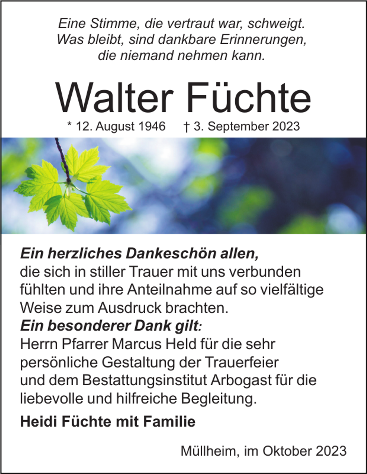 <p>Eine Stimme, die vertraut war, schweigt.<br />Was bleibt, sind dankbare Erinnerungen,<br />die niemand nehmen kann.</p><p>Walter Füchte<br />* 12. August 1946</p><p>† 3. September 2023</p><p>Ein herzliches Dankeschön allen,<br />die sich in stiller Trauer mit uns verbunden<br />fühlten und ihre Anteilnahme auf so vielfältige<br />Weise zum Ausdruck brachten.<br />Ein besonderer Dank gilt:<br />Herrn Pfarrer Marcus Held für die sehr<br />persönliche Gestaltung der Trauerfeier<br />und dem Bestattungsinstitut Arbogast für die<br />liebevolle und hilfreiche Begleitung.<br />Heidi Füchte mit Familie<br />Müllheim, im Oktober 2023</p>