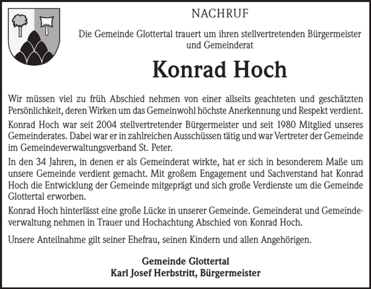 <p>NACHRUF<br />Die Gemeinde Glottertal trauert um ihren stellvertretenden Bürgermeister<br />und Gemeinderat</p><p>Konrad Hoch<br />Wir müssen viel zu früh Abschied nehmen von einer allseits geachteten und ­geschätzten<br />­Persönlichkeit, deren Wirken um das Gemeinwohl höchste Anerkennung und Respekt ­verdient.<br />Konrad Hoch war seit 2004 stellvertretender Bürgermeister und seit 1980 Mitglied ­unseres<br />­Gemeinderates. Dabei war er in zahlreichen Ausschüssen tätig und war Vertreter der ­Gemeinde<br />im Gemeindeverwaltungsverband St. Peter.<br />In den 34 Jahren, in denen er als Gemeinderat wirkte, hat er sich in besonderem Maße um<br />unsere Gemeinde verdient gemacht. Mit großem Engagement und Sachverstand hat Konrad<br />Hoch die Entwicklung der Gemeinde mitgeprägt und sich große Verdienste um die Gemeinde<br />Glottertal erworben.<br />Konrad Hoch hinterlässt eine große Lücke in unserer Gemeinde. Gemeinderat und Gemeinde­<br />verwaltung nehmen in Trauer und Hochachtung Abschied von Konrad Hoch.<br />Unsere Anteilnahme gilt seiner Ehefrau, seinen Kindern und allen Angehörigen.<br />Gemeinde Glottertal<br />Karl Josef Herbstritt, Bürgermeister</p>