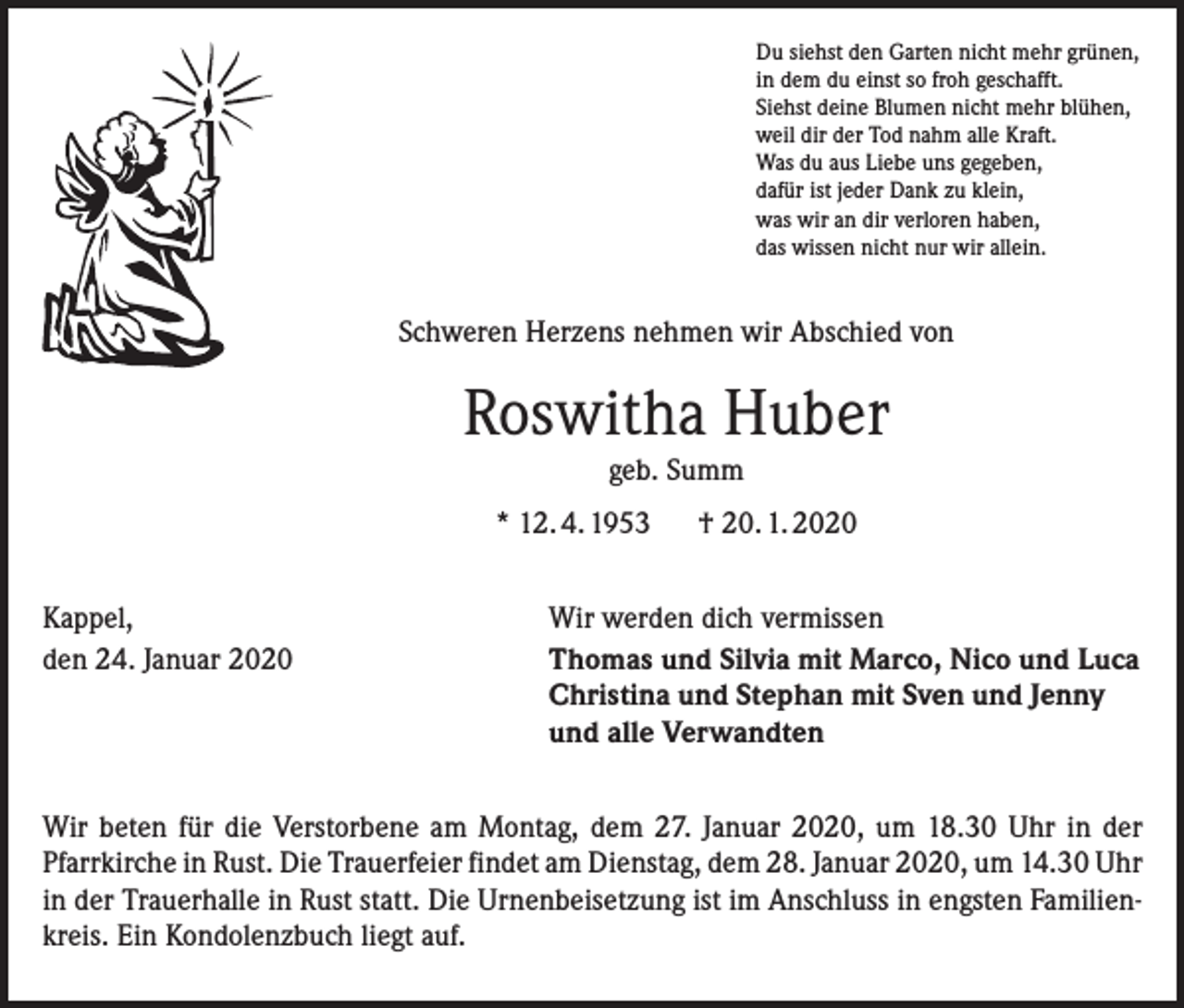 <p>Du siehst den Garten nicht mehr grünen,<br />in dem du einst so froh geschafft.<br />Siehst deine Blumen nicht mehr blühen,<br />weil dir der Tod nahm alle Kraft.<br />Was du aus Liebe uns gegeben,<br />dafür ist jeder Dank zu klein,<br />was wir an dir verloren haben,<br />das wissen nicht nur wir allein.</p><p>Schweren Herzens nehmen wir Abschied von</p><p>Roswitha Huber<br />geb. Summ</p><p>* 12. 4. 1953<br />Kappel,<br />den 24. Januar 2020</p><p>† 20. 1. 2020</p><p>Wir werden dich vermissen<br />Thomas und Silvia mit Marco, Nico und Luca<br />Christina und Stephan mit Sven und Jenny<br />und alle Verwandten</p><p>Wir beten für die Verstorbene am Montag, dem 27. Januar 2020, um 18.30 Uhr in der<br />Pfarrkirche in Rust. Die Trauerfeier findet am Dienstag, dem 28. Januar 2020, um 14.30­ Uhr<br />in der Trauerhalle in Rust statt. Die Urnenbeisetzung ist im Anschluss in engsten Familienkreis. Ein Kondolenzbuch liegt auf.</p>