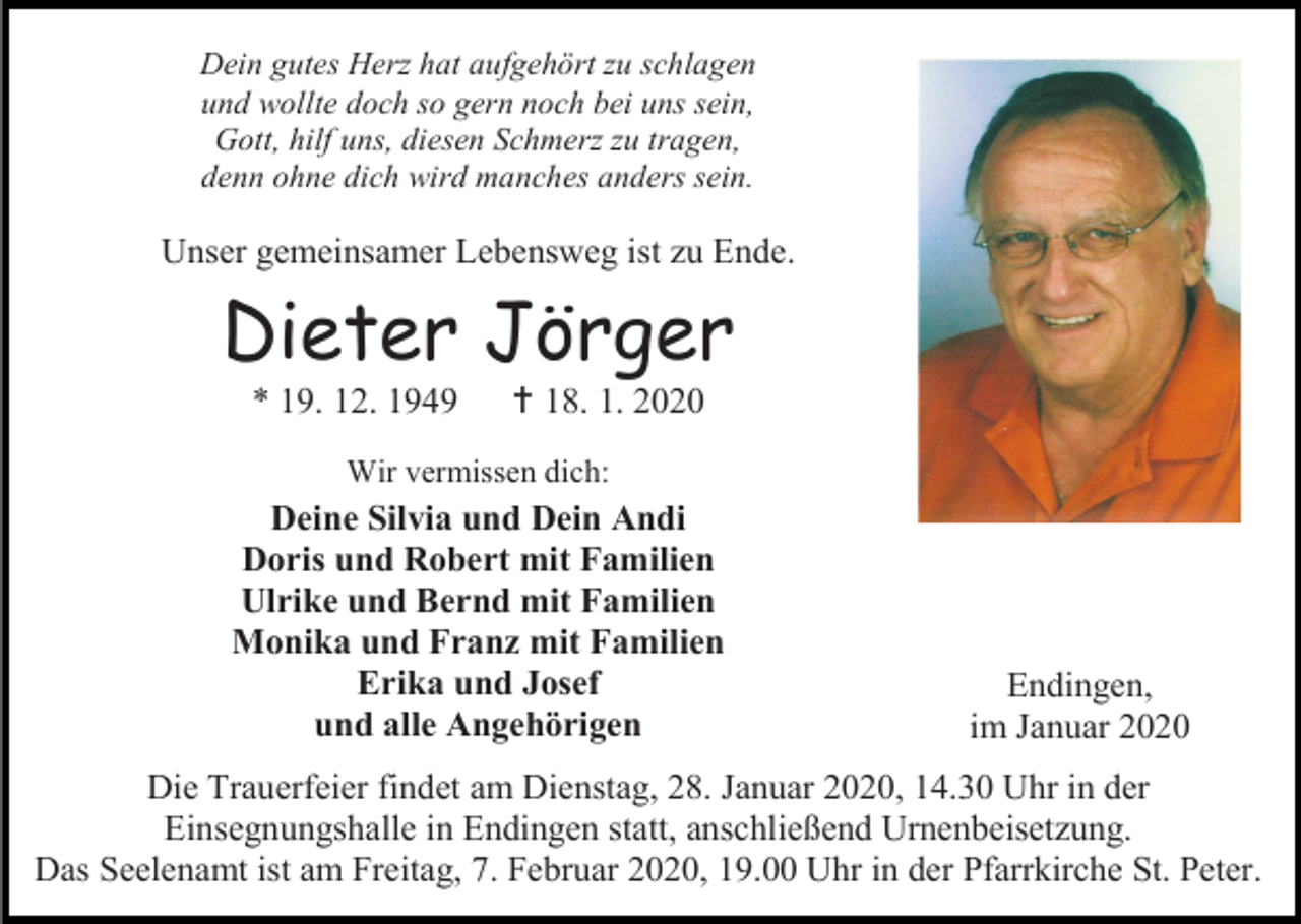 <p>Dein gutes Herz hat aufgehört zu schlagen<br />und wollte doch so gern noch bei uns sein,<br />Gott, hilf uns, diesen Schmerz zu tragen,<br />denn ohne dich wird manches anders sein.</p><p>Unser gemeinsamer Lebensweg ist zu Ende.</p><p>Dieter Jörger<br />* 19. 12. 1949</p><p> 18. 1. 2020</p><p>Wir vermissen dich:</p><p>Deine Silvia und Dein Andi<br />Doris und Robert mit Familien<br />Ulrike und Bernd mit Familien<br />Monika und Franz mit Familien<br />Erika und Josef<br />und alle Angehörigen</p><p>Endingen,<br />im Januar 2020</p><p>Die Trauerfeier findet am Dienstag, 28. Januar 2020, 14.30 Uhr in der<br />Einsegnungshalle in Endingen statt, anschließend Urnenbeisetzung.<br />Das Seelenamt ist am Freitag, 7. Februar 2020, 19.00 Uhr in der Pfarrkirche St. Peter.</p>