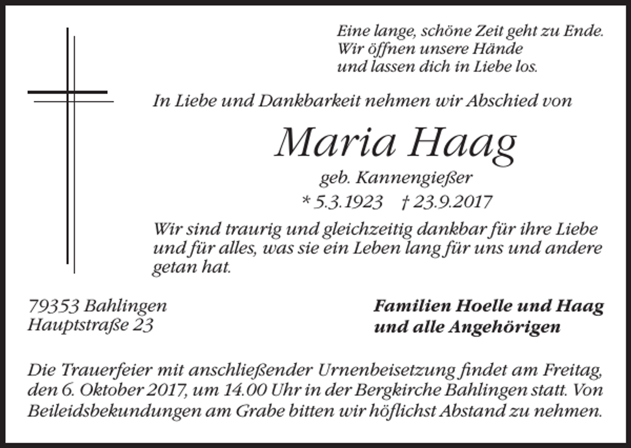 <p>Eine lange, schöne Zeit geht zu Ende.<br />Wir öffnen unsere Hände<br />und lassen dich in Liebe los.</p><p>In Liebe und Dankbarkeit nehmen wir Abschied von</p><p>Maria Haag<br />geb. Kannengießer<br />* 5.3.1923 † 23.9.2017<br />Wir sind traurig und gleichzeitig dankbar für ihre Liebe<br />und für alles, was sie ein Leben lang für uns und andere<br />getan hat.<br />79353 Bahlingen<br />Hauptstraße 23</p><p>Familien Hoelle und Haag<br />und alle Angehörigen</p><p>Die Trauerfeier mit anschließender Urnenbeisetzung findet am Freitag,<br />den 6. Oktober 2017, um 14.00 Uhr in der Bergkirche Bahlingen statt. Von<br />Beileidsbekundungen am Grabe bitten wir höflichst Abstand zu nehmen.</p>