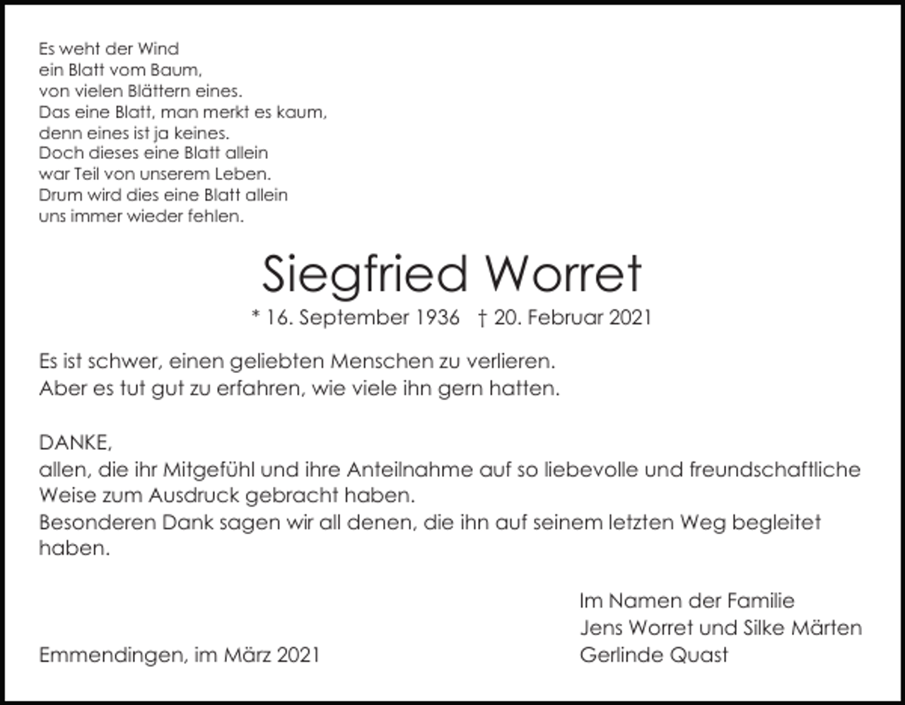 <p>Es weht der Wind<br />ein Blatt vom Baum,<br />von vielen Blättern eines.<br />Das eine Blatt, man merkt es kaum,<br />denn eines ist ja keines.<br />Doch dieses eine Blatt allein<br />war Teil von unserem Leben.<br />Drum wird dies eine Blatt allein<br />uns immer wieder fehlen.</p><p>Siegfried Worret<br />* 16. September 1936 † 20. Februar 2021<br />Es ist schwer, einen geliebten Menschen zu verlieren.<br />Aber es tut gut zu erfahren, wie viele ihn gern hatten.<br />DANKE,<br />allen, die ihr Mitgefühl und ihre Anteilnahme auf so liebevolle und freundschaftliche<br />Weise zum Ausdruck gebracht haben.<br />Besonderen Dank sagen wir all denen, die ihn auf seinem letzten Weg begleitet<br />haben.</p><p>Emmendingen, im März 2021</p><p>Im Namen der Familie<br />Jens Worret und Silke Märten<br />Gerlinde Quast</p>