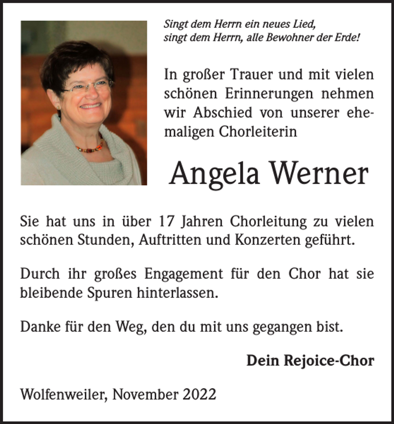 <p>Singt dem Herrn ein neues Lied,<br />singt dem Herrn, alle Bewohner der Erde!</p><p>In großer Trauer und mit vielen<br />schönen Erinnerungen nehmen<br />wir Abschied von unserer ehemaligen Chorleiterin</p><p>Angela Werner<br />Sie hat uns in über 17 Jahren Chorleitung zu vielen<br />schönen Stunden, Auftritten und Konzerten geführt.<br />Durch ihr großes Engagement für den Chor hat sie<br />­bleibende Spuren hinterlassen.<br />Danke für den Weg, den du mit uns gegangen bist.<br />Dein Rejoice-Chor<br />Wolfenweiler, November 2022</p>