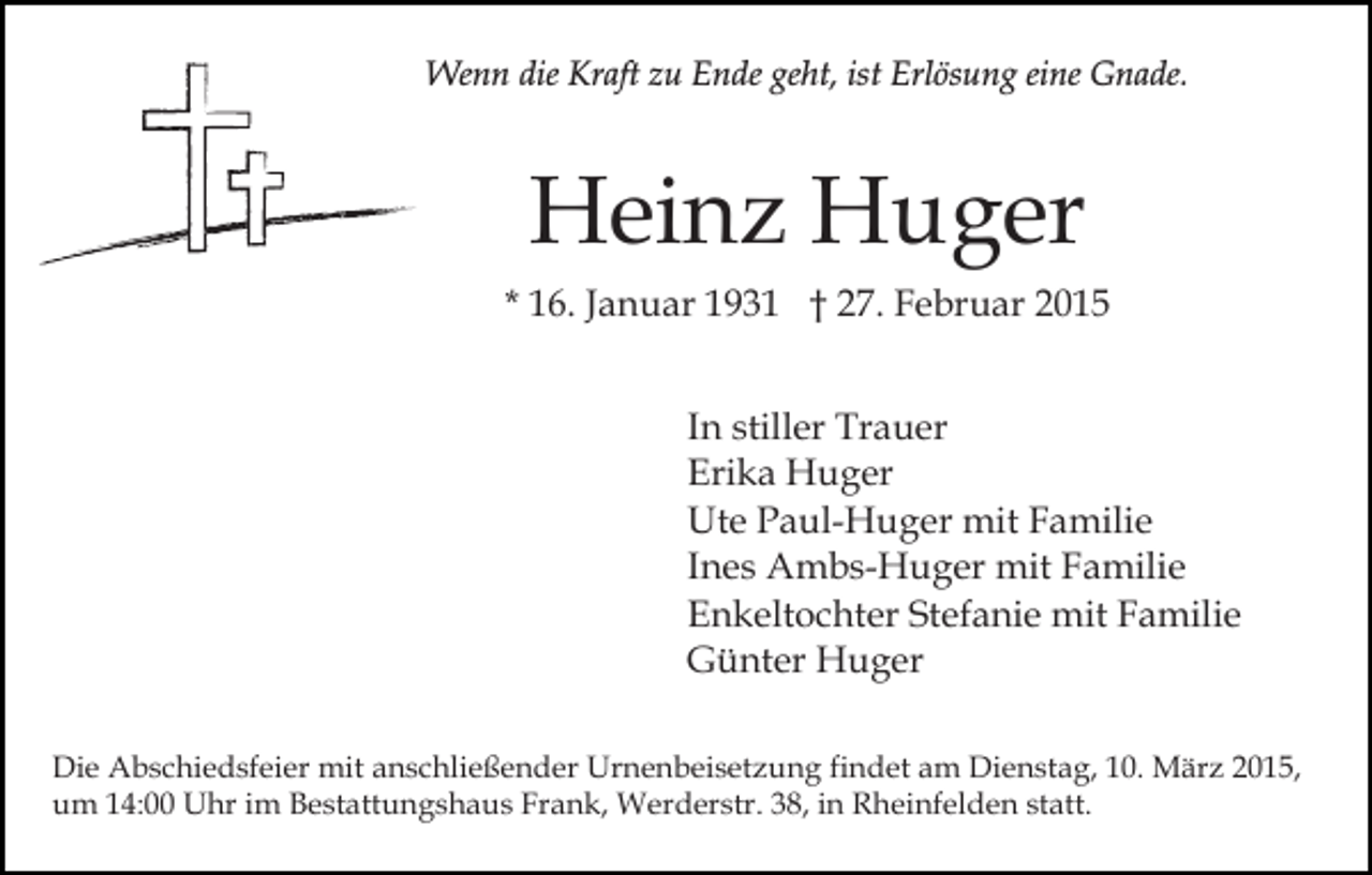 <p>Wenn die Kraft zu Ende geht, ist Erlösung eine Gnade.</p><p>Heinz Huger<br />* 16. Januar 1931 † 27. Februar 2015<br />In stiller Trauer<br />Erika Huger<br />Ute Paul-Huger mit Familie<br />Ines Ambs-Huger mit Familie<br />Enkeltochter Stefanie mit Familie<br />Günter Huger<br />Die Abschiedsfeier mit anschließender Urnenbeisetzung findet am Dienstag, 10. März 2015,<br />um 14:00 Uhr im Bestattungshaus Frank, Werderstr. 38, in Rheinfelden statt.</p>