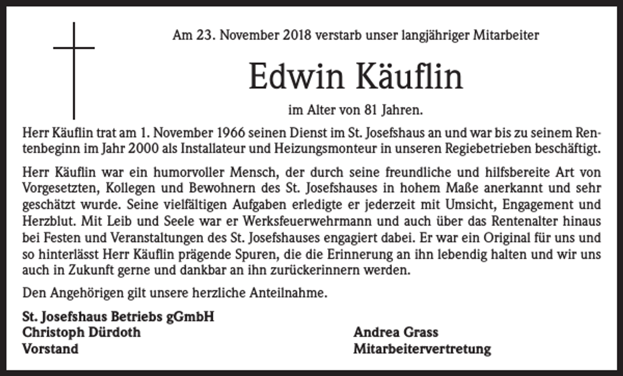 <p>Am 23. November 2018 verstarb unser langjähriger Mitarbeiter</p><p>Edwin Käuflin<br />im Alter von 81 Jahren.<br />Herr Käuflin trat am 1. November 1966 seinen Dienst im St. Josefshaus an und war bis zu seinem Rentenbeginn im Jahr 2000 als Installateur und Heizungsmonteur in unseren Regiebetrieben beschäftigt.<br />Herr Käuflin war ein humorvoller Mensch, der durch seine freundliche und hilfsbereite Art von<br />Vorgesetzten, Kollegen und Bewohnern des St. Josefshauses in hohem Maße anerkannt und sehr<br />geschätzt wurde. Seine vielfältigen Aufgaben erledigte er jederzeit mit Umsicht, Engagement und<br />Herzblut. Mit Leib und Seele war er Werksfeuerwehrmann und auch über das Rentenalter hinaus<br />bei Festen und Veranstaltungen des St. Josefshauses engagiert dabei. Er war ein Original für uns und<br />so hinterlässt Herr Käuflin prägende Spuren, die die Erinnerung an ihn lebendig halten und wir uns<br />auch in Zukunft gerne und dankbar an ihn zurückerinnern werden.<br />Den Angehörigen gilt unsere herzliche Anteilnahme.<br />St. Josefshaus Betriebs gGmbH<br />Christoph Dürdoth<br />Vorstand</p><p>Andrea Grass<br />Mitarbeitervertretung</p>