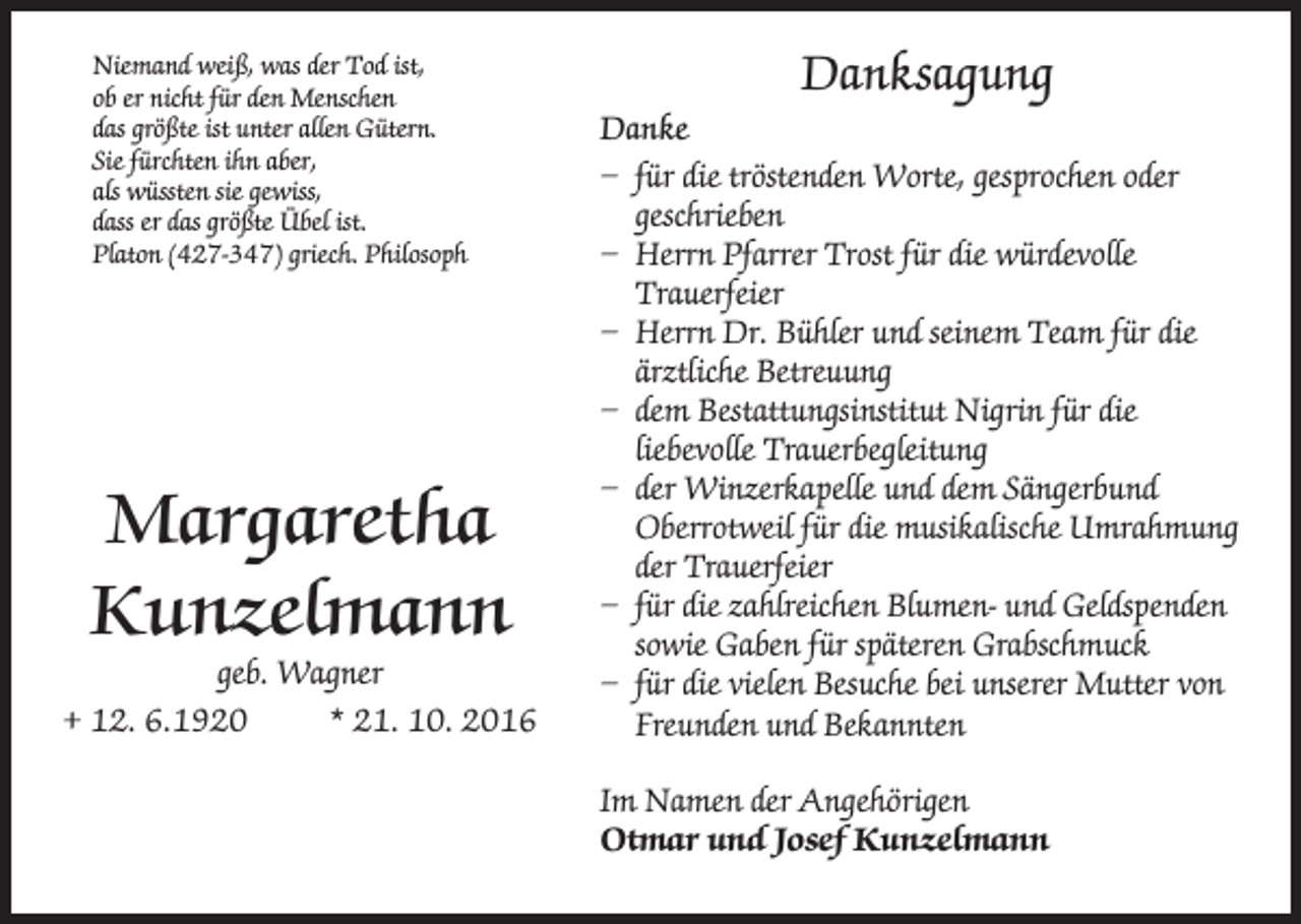 <p>Niemand weiß, was der Tod ist,<br />ob er nicht für den Menschen<br />das größte ist unter allen Gütern.<br />Sie fürchten ihn aber,<br />als wüssten sie gewiss,<br />dass er das größte Übel ist.<br />Platon (427-347) griech. Philosoph</p><p>Margaretha<br />Kunzelmann</p><p>geb. Wagner<br />+ 12. 6.1920 * 21. 10. 2016</p><p>Danksagung<br />Danke<br />– für die tröstenden Worte, gesprochen oder<br />geschrieben<br />– Herrn Pfarrer Trost für die würdevolle<br />Trauerfeier<br />– Herrn Dr. Bühler und seinem Team für die<br />ärztliche Betreuung<br />– dem Bestattungsinstitut Nigrin für die<br />liebevolle Trauerbegleitung<br />– der Winzerkapelle und dem Sängerbund<br />Oberrotweil für die musikalische Umrahmung<br />der Trauerfeier<br />– für die zahlreichen Blumen- und Geldspenden<br />sowie Gaben für späteren Grabschmuck<br />– für die vielen Besuche bei unserer Mutter von<br />Freunden und Bekannten<br />Im Namen der Angehörigen<br />Otmar und Josef Kunzelmann</p>