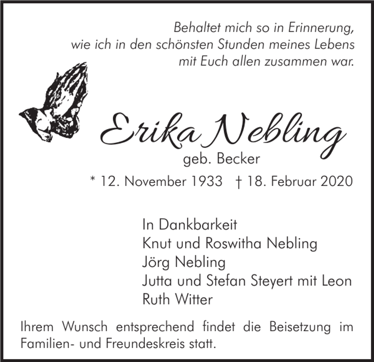 <p>Behaltet mich so in Erinnerung,<br />wie ich in den schönsten Stunden meines Lebens<br />mit Euch allen zusammen war.</p><p>Erika Nebling<br />geb. Becker</p><p>* 12. November 1933 † 18. Februar 2020</p><p>In Dankbarkeit<br />Knut und Roswitha Nebling<br />Jörg Nebling<br />Jutta und Stefan Steyert mit Leon<br />Ruth Witter<br />Ihrem Wunsch entsprechend findet die Beisetzung im<br />Familien- und Freundeskreis statt.</p>