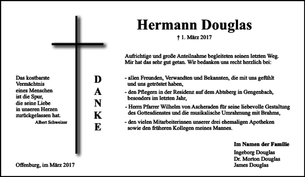 <p>Hermann Douglas<br />† 1. März 2017</p><p>Aufrichtige und große Anteilnahme begleiteten seinen letzten Weg.<br />Mir hat das sehr gut getan. Wir bedanken uns recht herzlich bei:<br />Das kostbarste<br />Vermächtnis<br />eines Menschen<br />ist die Spur,<br />die seine Liebe<br />in unseren Herzen<br />zurückgelassen hat.<br />Albert Schweizer</p><p>D<br />A<br />N<br />K<br />E</p><p>- allen Freunden, Verwandten und Bekannten, die mit uns gefühlt<br />und uns getröstet haben,<br />- den Pflegern in der Residenz auf dem Abtsberg in Gengenbach,<br />besonders im letzten Jahr,<br />- Herrn Pfarrer Wilhelm von Ascheraden für seine liebevolle Gestaltung<br />des Gottesdienstes und die musikalische Umrahmung mit Brahms,<br />- den vielen Mitarbeiterinnen unserer drei ehemaligen Apotheken<br />sowie den früheren Kollegen meines Mannes.<br />Im Namen der Familie</p><p>Offenburg, im März 2017</p><p>Ingeborg Douglas<br />Dr. Morton Douglas<br />James Douglas</p>