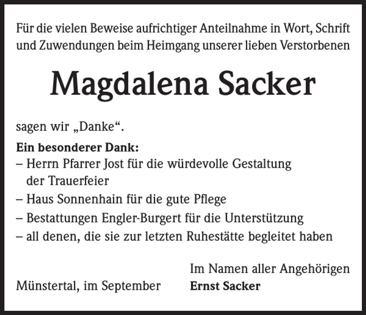 <p>Für die vielen Beweise aufrichtiger Anteilnahme in Wort, Schrift<br />und Zuwendungen beim Heimgang unserer lieben Verstorbenen</p><p>Magdalena Sacker<br />sagen wir „Danke“.<br />Ein besonderer Dank:<br />– Herrn Pfarrer Jost für die würdevolle Gestaltung<br />der Trauerfeier<br />– Haus Sonnenhain für die gute Pflege<br />– Bestattungen Engler-Burgert für die Unterstützung<br />– all denen, die sie zur letzten Ruhestätte begleitet haben</p><p>Münstertal, im September</p><p>Im Namen aller Angehörigen<br />Ernst Sacker</p>