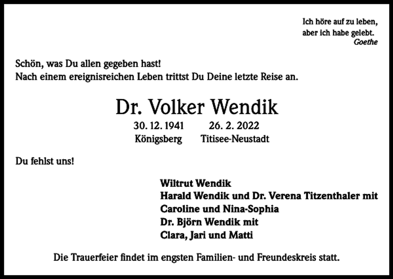 <p>Ich höre auf zu leben,<br />aber ich habe gelebt.</p><p>Goethe</p><p>Schön, was Du allen gegeben hast!<br />Nach einem ereignisreichen Leben trittst Du Deine letzte Reise an.</p><p>Dr. Volker Wendik<br />30. 12. 1941<br />Königsberg</p><p>26. 2. 2022<br />Titisee-Neustadt</p><p>Du fehlst uns!<br />Wiltrut Wendik<br />Harald Wendik und Dr. Verena Titzenthaler mit<br />Caroline und Nina-Sophia<br />Dr. Björn Wendik mit<br />Clara, Jari und Matti<br />Die Trauerfeier findet im engsten Familien- und Freundeskreis statt.</p>