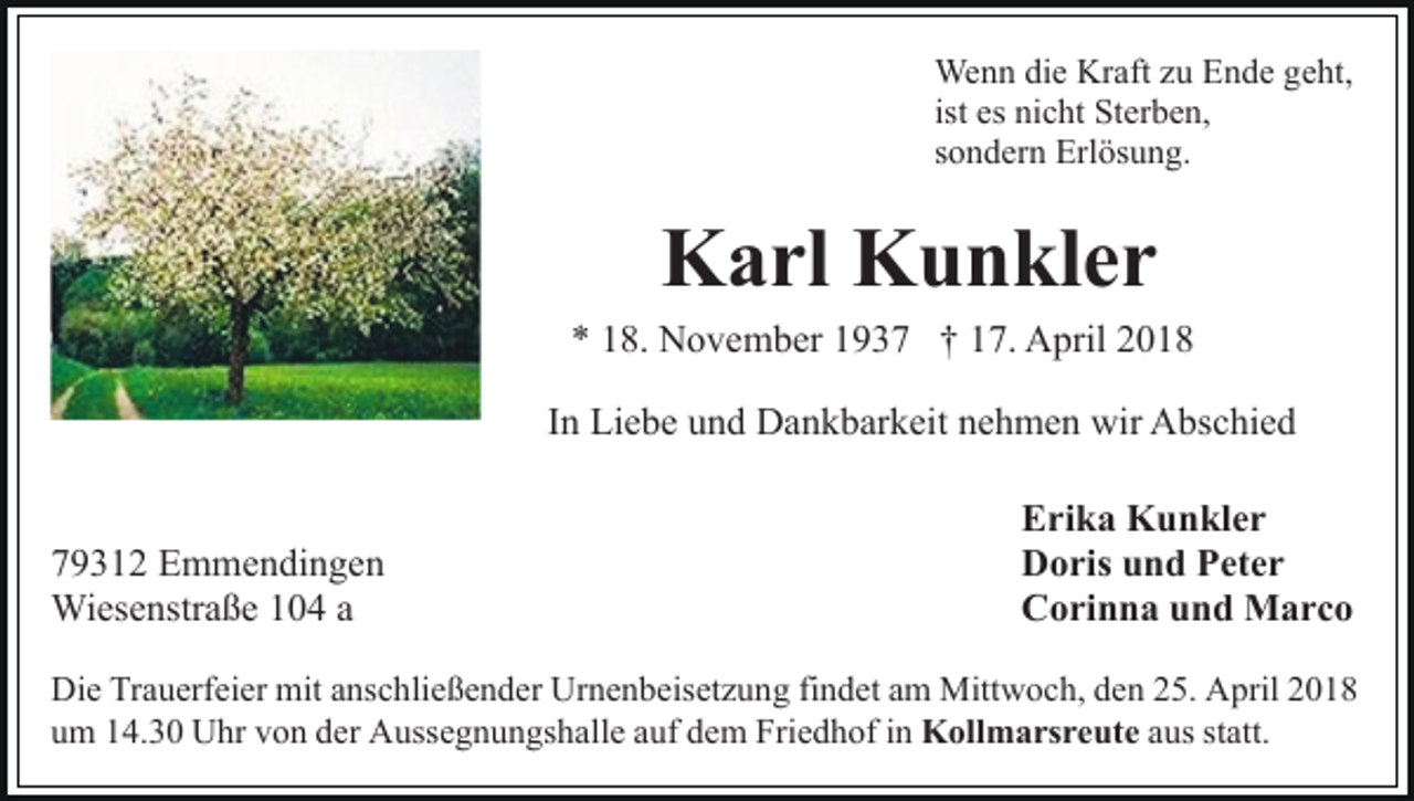 <p>Wenn<br />We<br />n n didie<br />e KrKraft<br />aft z uzuE Ende<br />n d e g geht,<br />e ht,<br />ist es<br />es nicht<br />ni c ht Sterben,<br />St er b e n,<br />ssondern<br />o n d er n Erlösung.<br />Erl ös u n g.</p><p>KKarl<br />a rl KKunkler<br />u n kl e r</p><p>** 118.<br />8. November<br />N o v e m b er 11937<br />9 3 7 †† 17.<br />1 7. April<br />A pril 22<br />In<br />I n Liebe<br />Li e b e und<br />u n d Dankbarkeit<br />D a n k b ar k eit nehmen<br />n e h m e n wir<br />wir Abschied<br />A bs c hi e d<br />7 9 3 1 2 Emmendingen<br />79312<br />E m m e n di n g e n<br />Wiesenstraße<br />Wi<br />es e nstr a ß e aa</p><p>Erika<br />E ri k a Kunkler<br />K u n kl e r<br />Doris<br />D o ris uund<br />n d PPeter<br />et e r<br />C o ri n n a uund<br />n d Marco<br />M arc o<br />Corinna</p><p>Die<br />Di<br />e TrTrauerfeier<br />a u erf ei er mit<br />mit aanschließender<br />ns c h li e ß e n d er Urnenbeisetzung<br />Ur n e n b eis et z u ng fifindet<br />n d et aam<br />m Mittwoch,<br />Mitt w o c h, dden<br />e n 225.<br />5. April<br />A pril 22<br />uum<br />m 114.30<br />4. 3 0 Uhr<br />U hr vvon<br />o n dder<br />er Aussegnungshalle<br />A u ss e g n u n gs h all e auf<br />a uf dem<br />d e m Friedhof<br />F ri e d h of iinn KKollmarsreute<br />oll m a rs r e ut e aus<br />a us st<br />statt.<br />att.</p>