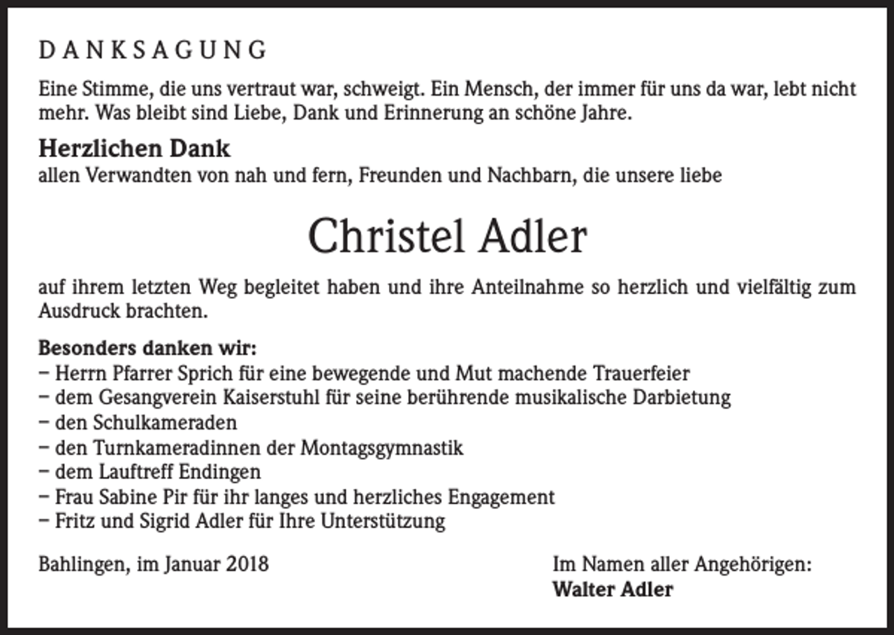 <p>DANKSAGUNG<br />Eine Stimme, die uns vertraut war, schweigt. Ein Mensch, der immer für uns da war, lebt nicht<br />mehr. Was bleibt sind Liebe, Dank und Erinnerung an schöne Jahre.</p><p>Herzlichen Dank</p><p>allen Verwandten von nah und fern, Freunden und Nachbarn, die unsere liebe</p><p>Christel Adler<br />auf ihrem letzten Weg begleitet haben und ihre Anteilnahme so herzlich und vielfältig zum<br />Ausdruck brachten.<br />Besonders danken wir:<br />– Herrn Pfarrer Sprich für eine bewegende und Mut machende Trauerfeier<br />– dem Gesangverein Kaiserstuhl für seine berührende musikalische Darbietung<br />– den Schulkameraden<br />– den Turnkameradinnen der Montagsgymnastik<br />– dem Lauftreff Endingen<br />– Frau Sabine Pir für ihr langes und herzliches Engagement<br />– Fritz und Sigrid Adler für Ihre Unterstützung<br />Bahlingen, im Januar 2018 Im Namen aller Angehörigen:<br />Walter Adler</p>