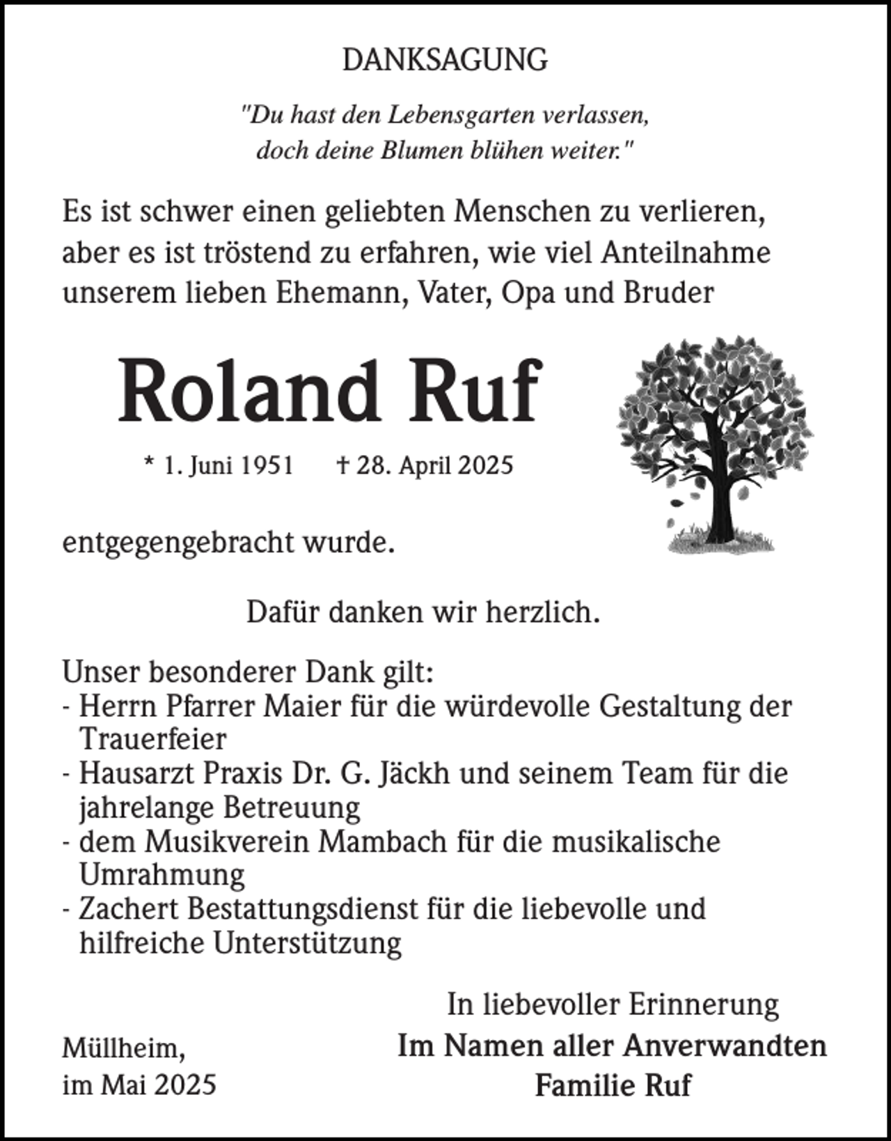 <p>DANKSAGUNG<br />"Du hast den Lebensgarten verlassen,<br />doch deine Blumen blühen weiter."</p><p>Es ist schwer einen geliebten Menschen zu verlieren,<br />aber es ist tröstend zu erfahren, wie viel Anteilnahme<br />unserem lieben Ehemann, Vater, Opa und Bruder</p><p>Roland Ruf<br />* 1. Juni 1951</p><p>† 28. April 2025</p><p>entgegengebracht wurde.<br />Dafür danken wir herzlich.<br />Unser besonderer Dank gilt:<br />- Herrn Pfarrer Maier für die würdevolle Gestaltung der<br />Trauerfeier<br />- Hausarzt Praxis Dr. G. Jäckh und seinem Team für die<br />jahrelange Betreuung<br />- dem Musikverein Mambach für die musikalische<br />Umrahmung<br />- Zachert Bestattungsdienst für die liebevolle und<br />hilfreiche Unterstützung<br />Müllheim,<br />im Mai 2025</p><p>In liebevoller Erinnerung<br />Im Namen aller Anverwandten<br />Familie Ruf</p>