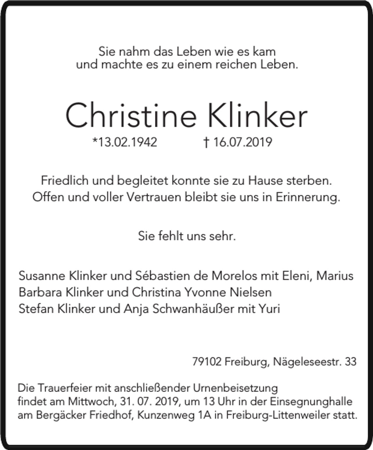 <p>Sie nahm das Leben wie es kam<br />und machte es zu einem reichen Leben.</p><p>Christine Klinker<br />*13.02.1942</p><p>16.07.2019</p><p>Friedlich und begleitet konnte sie zu Hause sterben.<br />Offen und voller Vertrauen bleibt sie uns in Erinnerung.<br />Sie fehlt uns sehr.<br />Susanne Klinker und Sébastien de Morelos mit Eleni, Marius<br />Barbara Klinker und Christina Yvonne Nielsen<br />Stefan Klinker und Anja Schwanhäußer mit Yuri</p><p>79102 Freiburg, Nägeleseestr. 33<br />Die Trauerfeier mit anschließender Urnenbeisetzung<br />findet am Mittwoch, 31. 07. 2019, um 13 Uhr in der Einsegnunghalle<br />am Bergäcker Friedhof, Kunzenweg 1A in Freiburg-Littenweiler statt.</p>