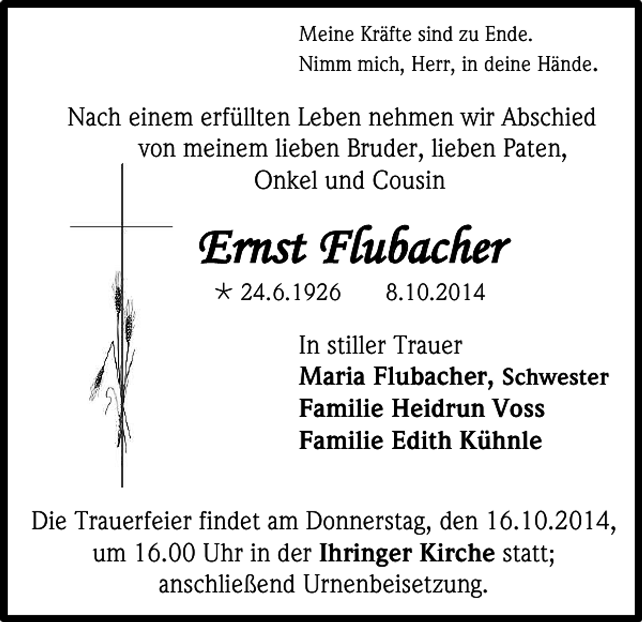 <p>Meine Kräfte sind zu Ende.<br />Nimm mich, Herr, in deine Hände.</p><p>Nach einem erfüllten Leben nehmen wir Abschied<br />von meinem lieben Bruder, lieben Paten,<br />Onkel und Cousin</p><p>Ernst Flubacher<br /> 24.6.1926</p><p>8.10.2014</p><p>In stiller Trauer<br />Maria Flubacher, Schwester<br />Familie Heidrun Voss<br />Familie Edith Kühnle<br />Die Trauerfeier findet am Donnerstag, den 16.10.2014,<br />um 16.00 Uhr in der Ihringer Kirche statt;<br />anschließend Urnenbeisetzung.</p>