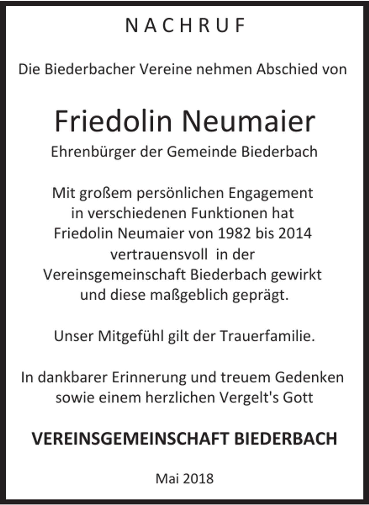 <p>N A C H R U F<br />Die Biederbacher Vereine nehmen Abschied von</p><p>Friedolin Neumaier<br />Ehrenbürger der Gemeinde Biederbach<br />Mit großem persönlichen Engagement<br />in verschiedenen Funktionen hat<br />Friedolin Neumaier von 1982 bis 2014<br />vertrauensvoll in der<br />Vereinsgemeinschaft Biederbach gewirkt<br />und diese maßgeblich geprägt.<br />Unser Mitgefühl gilt der Trauerfamilie.<br />In dankbarer Erinnerung und treuem Gedenken<br />sowie einem herzlichen Vergelt's Gott</p><p>VEREINSGEMEINSCHAFT BIEDERBACH<br />Mai 2018</p>