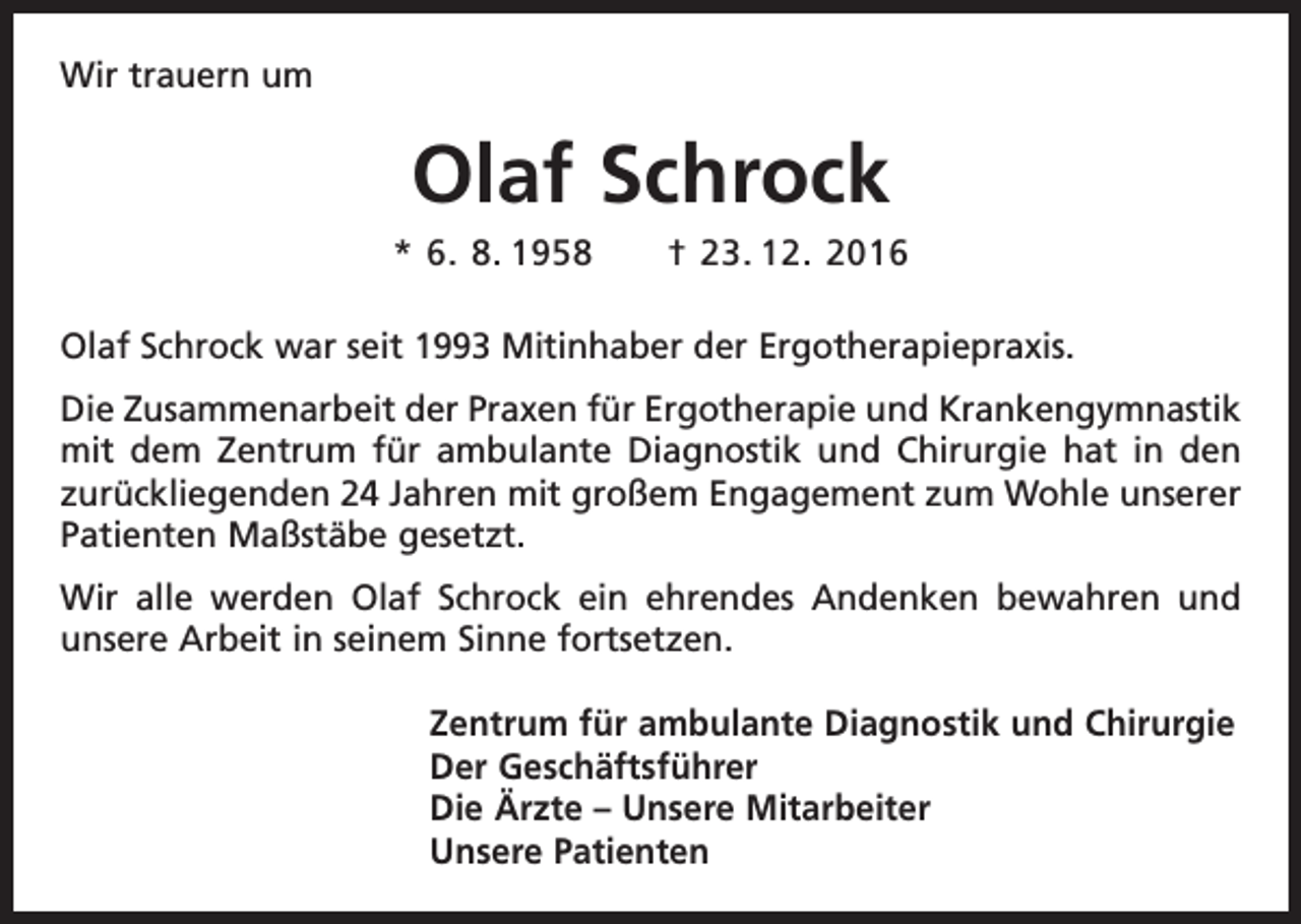 <p>Wir trauern um</p><p>Olaf Schrock<br />* 6. 8. 1958 † 23. 12. 2016<br />Olaf Schrock war seit 1993 Mitinhaber der Ergotherapiepraxis.<br />Die Zusammenarbeit der Praxen für Ergotherapie und Krankengymnastik<br />mit dem Z<br />­ entrum für ambulante Diagnostik und Chirurgie hat in den<br />zurückliegenden 24 Jahren mit großem Engagement zum Wohle unserer<br />Patienten Maßstäbe gesetzt.<br />Wir alle werden Olaf Schrock ein ehrendes Andenken bewahren und<br />unsere Arbeit in seinem Sinne fortsetzen.<br />Zentrum für ambulante Diagnostik und Chirurgie<br />Der Geschäftsführer<br />Die Ärzte – Unsere Mitarbeiter<br />Unsere Patienten</p>