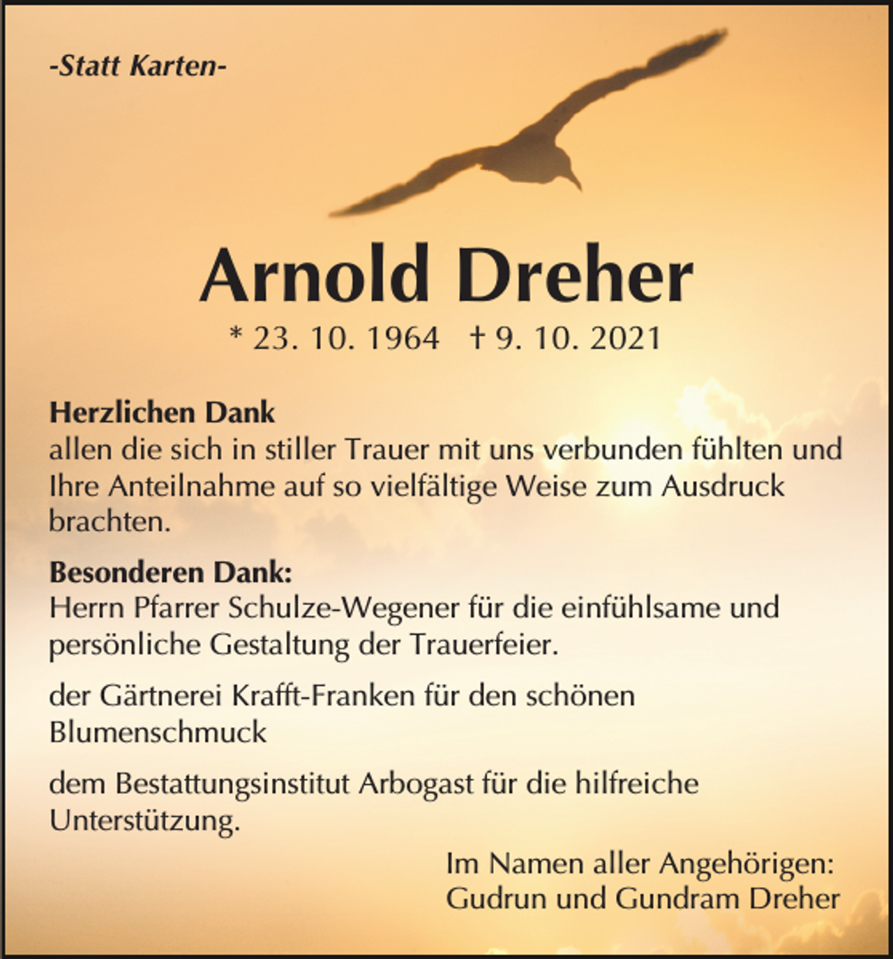 <p>-Statt Karten-</p><p>Arnold Dreher<br />* 23. 10. 1964 † 9. 10. 2021<br />Herzlichen Dank<br />allen die sich in stiller Trauer mit uns verbunden fühlten und<br />Ihre Anteilnahme auf so vielfältige Weise zum Ausdruck<br />brachten.<br />Besonderen Dank:<br />Herrn Pfarrer Schulze-Wegener für die einfühlsame und<br />persönliche Gestaltung der Trauerfeier.<br />der Gärtnerei Krafft-Franken für den schönen<br />Blumenschmuck<br />dem Bestattungsinstitut Arbogast für die hilfreiche<br />Unterstützung.<br />Im Namen aller Angehörigen:<br />Gudrun und Gundram Dreher</p>