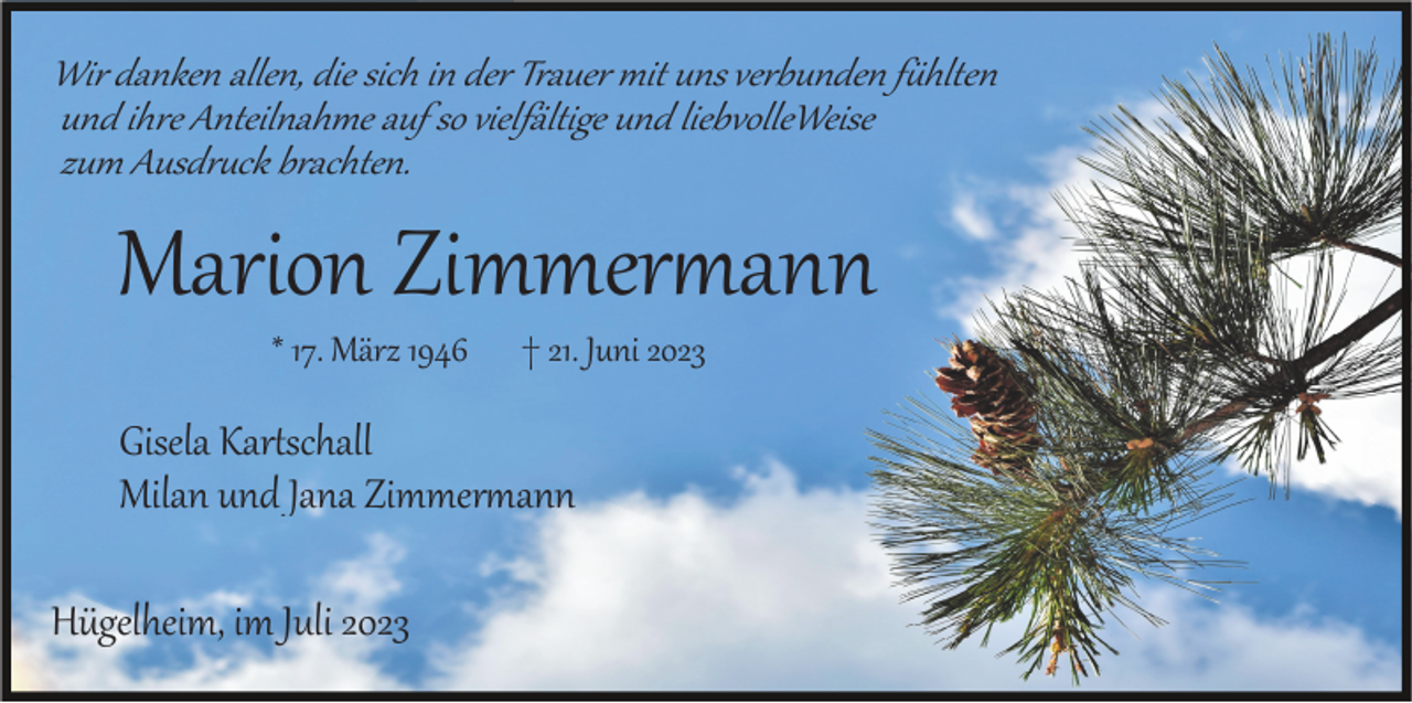 <p>Wir danken allen, die sich in der Trauer mit uns verbunden fühlten<br />und ihre Anteilnahme auf so vielfältige und liebvolleWeise<br />zum Ausdruck brachten.</p><p>Marion Zimmermann<br />* 17. März 1946</p><p>† 21. Juni 2023</p><p>Gisela Kartschall<br />Milan und Jana Zimmermann<br />Hügelheim, im Juli 2023</p>