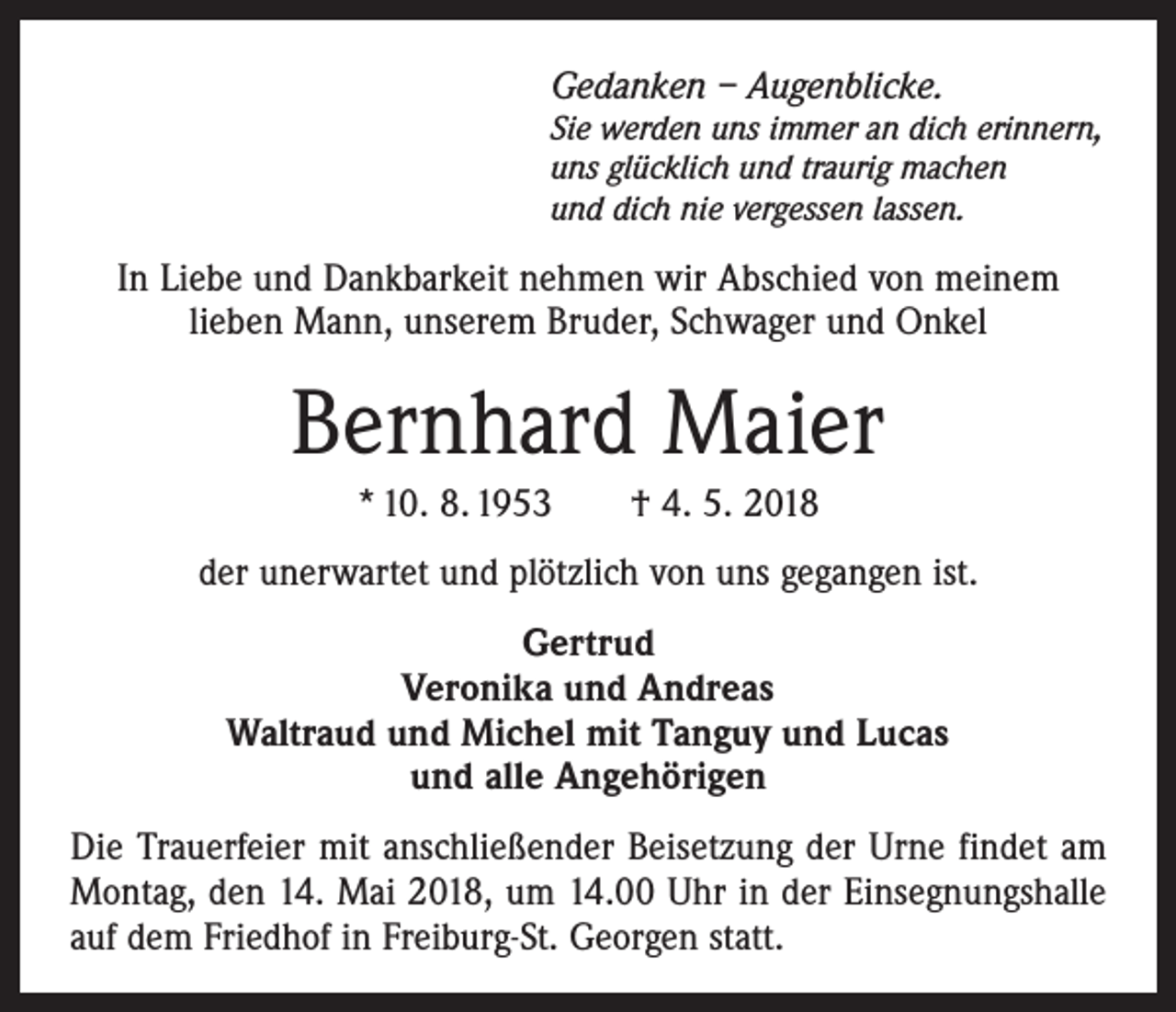 <p>Gedanken – Augenblicke.</p><p>Sie werden uns immer an dich erinnern,<br />uns glücklich und traurig machen<br />und dich nie vergessen lassen.</p><p>In Liebe und Dankbarkeit nehmen wir Abschied von meinem<br />­lieben Mann, unserem Bruder, Schwager und Onkel</p><p>Bernhard Maier<br />* 10. 8. 1953 † 4. 5. 2018<br />der unerwartet und plötzlich von uns gegangen ist.<br />Gertrud<br />Veronika und Andreas<br />Waltraud und Michel mit Tanguy und Lucas<br />und alle Angehörigen<br />Die Trauerfeier mit anschließender Beisetzung der Urne findet am<br />Montag, den 14. Mai 2018, um 14.00 Uhr in der Einsegnungshalle<br />auf dem Friedhof in Freiburg-St. Georgen statt.</p>