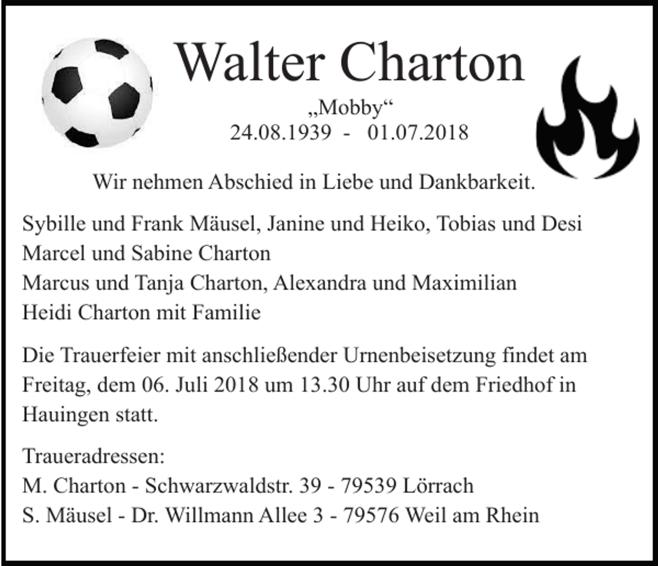 <p>Walter Charton<br />„Mobby“<br />24.08.1939 - 01.07.2018<br />Wir nehmen Abschied in Liebe und Dankbarkeit.<br />Sybille und Frank Mäusel, Janine und Heiko, Tobias und Desi<br />Marcel und Sabine Charton<br />Marcus und Tanja Charton, Alexandra und Maximilian<br />Heidi Charton mit Familie<br />Die Trauerfeier mit anschließender Urnenbeisetzung findet am<br />Freitag, dem 06. Juli 2018 um 13.30 Uhr auf dem Friedhof in<br />Hauingen statt.<br />Traueradressen:<br />M. Charton - Schwarzwaldstr. 39 - 79539 Lörrach<br />S. Mäusel - Dr. Willmann Allee 3 - 79576 Weil am Rhein</p>