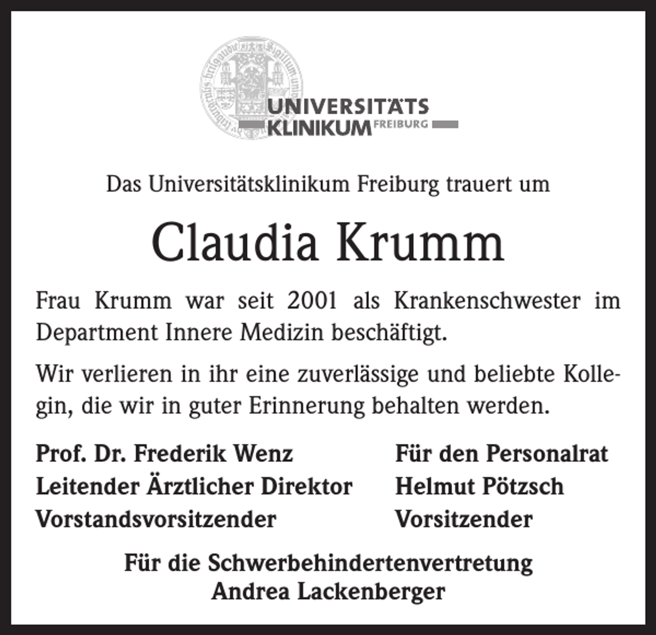 <p>Das Universitätsklinikum Freiburg trauert um</p><p>Claudia Krumm<br />Frau Krumm war seit 2001 als Krankenschwester im<br />Department Innere Medizin beschäftigt.<br />Wir verlieren in ihr eine zuverlässige und beliebte Kollegin, die wir in guter Erinnerung behalten werden.<br />Prof. Dr. Frederik Wenz<br />Leitender Ärztlicher Direktor<br />Vorstandsvorsitzender</p><p>Für den Personalrat<br />Helmut Pötzsch<br />Vorsitzender</p><p>Für die Schwerbehindertenvertretung<br />Andrea Lackenberger</p>