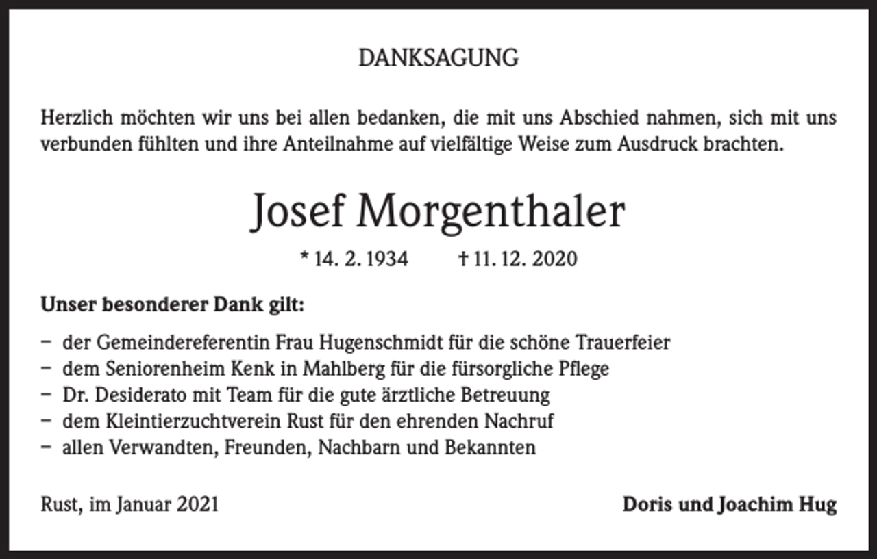 <p>DANKSAGUNG<br />Herzlich möchten wir uns bei allen bedanken, die mit uns Abschied nahmen, sich mit uns<br />verbunden fühlten und ihre Anteilnahme auf vielfältige Weise zum Ausdruck brachten.</p><p>Josef Morgenthaler<br />* 14. 2. 1934</p><p>† 11. 12. 2020</p><p>Unser besonderer Dank gilt:<br />– der Gemeindereferentin Frau Hugenschmidt für die schöne Trauerfeier<br />– dem Seniorenheim Kenk in Mahlberg für die fürsorgliche Pflege<br />– Dr. Desiderato mit Team für die gute ärztliche Betreuung<br />– dem Kleintierzuchtverein Rust für den ehrenden Nachruf<br />– allen Verwandten, Freunden, Nachbarn und Bekannten<br />Rust, im Januar 2021</p><p>Doris und Joachim Hug</p>