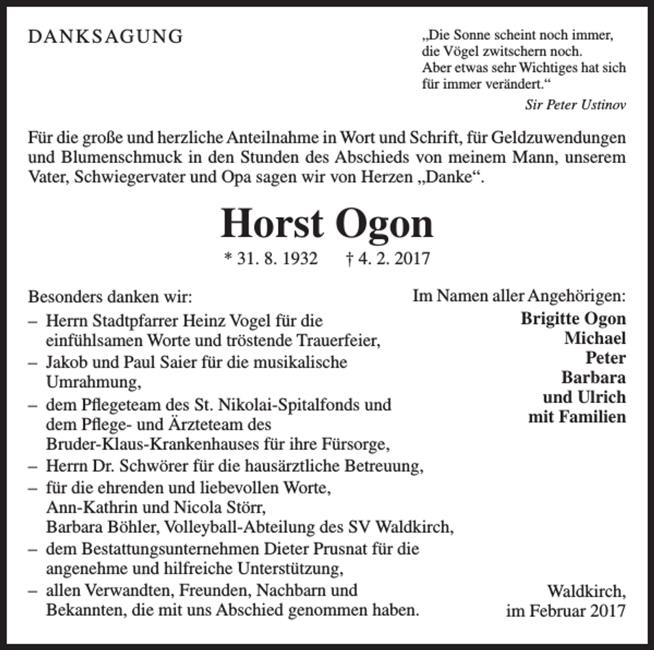 <p>DANKSAGUNG</p><p>„Die Sonne scheint noch immer,<br />die Vögel zwitschern noch.<br />Aber etwas sehr Wichtiges hat sich<br />für immer verändert.“<br />Sir Peter Ustinov</p><p>Für die große und herzliche Anteilnahme in Wort und Schrift, für Geldzuwendungen<br />und Blumenschmuck in den Stunden des Abschieds von meinem Mann, unserem<br />Vater, Schwiegervater und Opa sagen wir von Herzen „Danke“.</p><p>Horst Ogon<br />* 31. 8. 1932 † 4. 2. 2017<br />Im Namen aller Angehörigen:<br />Besonders danken wir:<br />Brigitte Ogon<br />– Herrn Stadtpfarrer Heinz Vogel für die<br />Michael<br />einfühlsamen Worte und tröstende Trauerfeier,<br />Peter<br />– Jakob und Paul Saier für die musikalische<br />Barbara<br />Umrahmung,<br />und Ulrich<br />– dem Pflegeteam des St. Nikolai-Spitalfonds und<br />mit<br />Familien<br />dem Pflege- und Ärzteteam des<br />Bruder-Klaus-Krankenhauses für ihre Fürsorge,<br />– Herrn Dr. Schwörer für die hausärztliche Betreuung,<br />– für die ehrenden und liebevollen Worte,<br />Ann-Kathrin und Nicola Störr,<br />Barbara Böhler, Volleyball-Abteilung des SV Waldkirch,<br />– dem Bestattungsunternehmen Dieter Prusnat für die<br />angenehme und hilfreiche Unterstützung,<br />– allen Verwandten, Freunden, Nachbarn und<br />Waldkirch,<br />Bekannten, die mit uns Abschied genommen haben.<br />im Februar 2017</p>