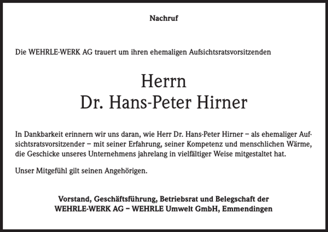 <p>Nachruf</p><p>Die WEHRLE-WERK AG trauert um ihren ehemaligen Aufsichtsratsvorsitzenden</p><p>Herrn<br />Dr. Hans-Peter Hirner<br />In Dankbarkeit erinnern wir uns daran, wie Herr Dr. Hans-Peter Hirner – als ehemaliger Aufsichtsratsvorsitzender – mit seiner Erfahrung, seiner Kompetenz und menschlichen Wärme,<br />die Geschicke unseres Unternehmens jahrelang in vielfältiger Weise mitgestaltet hat.<br />Unser Mitgefühl gilt seinen Angehörigen.<br />Vorstand, Geschäftsführung, Betriebsrat und Belegschaft der<br />WEHRLE-WERK AG – WEHRLE Umwelt GmbH, Emmendingen</p>