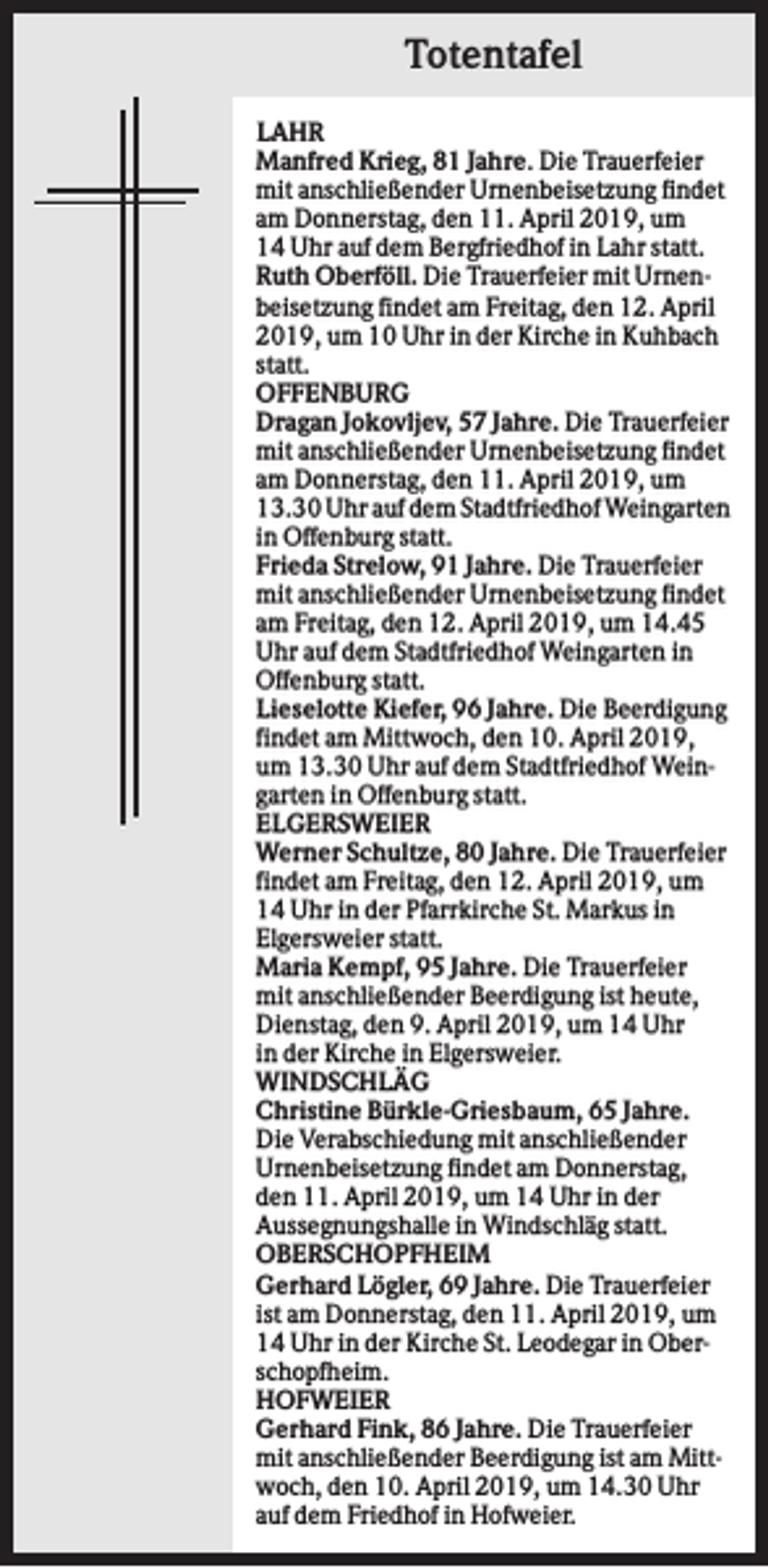 <p>Totentafel<br />LAHR<br />Manfred Krieg, 81 Jahre. Die Trauerfeier<br />mit anschließender Urnenbeisetzung findet<br />am Donnerstag, den 11. April 2019, um<br />14 Uhr auf dem Bergfriedhof in Lahr statt.<br />Ruth Oberföll. Die Trauerfeier mit Urnenbeisetzung findet am Freitag, den 12. April<br />2019, um 10 Uhr in der Kirche in Kuhbach<br />statt.<br />OFFENBURG<br />Dragan Jokovljev, 57 Jahre. Die Trauerfeier<br />mit anschließender Urnenbeisetzung findet<br />am Donnerstag, den 11. April 2019, um<br />13.30 Uhr auf dem Stadtfriedhof Weingarten<br />in Offenburg statt.<br />Frieda Strelow, 91 Jahre. Die Trauerfeier<br />mit anschließender Urnenbeisetzung findet<br />am Freitag, den 12. April 2019, um 14.45<br />Uhr auf dem Stadtfriedhof Weingarten in<br />Offenburg statt.<br />Lieselotte Kiefer, 96 Jahre. Die Beerdigung<br />findet am Mittwoch, den 10. April 2019,<br />um 13.30 Uhr auf dem Stadtfriedhof Weingarten in Offenburg statt.<br />ELGERSWEIER<br />Werner Schultze, 80 Jahre. Die Trauerfeier<br />findet am Freitag, den 12. April 2019, um<br />14 Uhr in der Pfarrkirche St. Markus in<br />Elgersweier statt.<br />Maria Kempf, 95 Jahre. Die Trauerfeier<br />mit anschließender Beerdigung ist heute,<br />Dienstag, den 9. April 2019, um 14 Uhr<br />in der Kirche in Elgersweier.<br />WINDSCHLÄG<br />Christine Bürkle-Griesbaum, 65 Jahre.<br />Die Verabschiedung mit anschließender<br />Urnenbeisetzung findet am Donnerstag,<br />den 11. April 2019, um 14 Uhr in der<br />Aussegnungshalle in Windschläg statt.<br />OBERSCHOPFHEIM<br />Gerhard Lögler, 69 Jahre. Die Trauerfeier<br />ist am Donnerstag, den 11. April 2019, um<br />14 Uhr in der Kirche St. Leodegar in Oberschopfheim.<br />HOFWEIER<br />Gerhard Fink, 86 Jahre. Die Trauerfeier<br />mit anschließender Beerdigung ist am Mittwoch, den 10. April 2019, um 14.30 Uhr<br />auf dem Friedhof in Hofweier.</p>