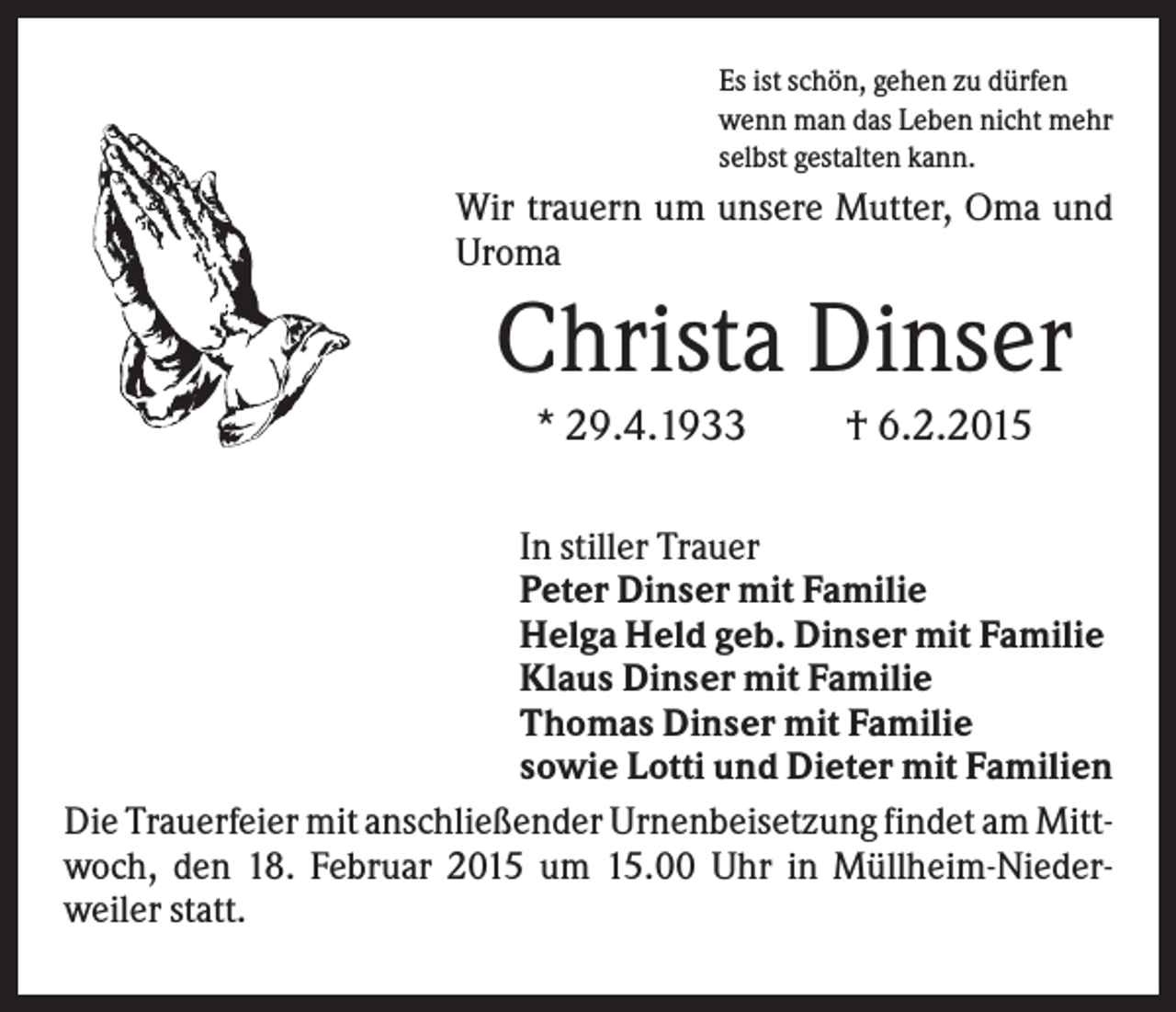 <p>Es ist schön, gehen zu dürfen<br />wenn man das Leben nicht mehr<br />selbst gestalten kann.</p><p>Wir trauern um unsere Mutter, Oma und<br />Uroma</p><p>Christa Dinser<br />* 29.4.1933</p><p>† 6.2.2015</p><p>In stiller Trauer<br />Peter Dinser mit Familie<br />Helga Held geb. Dinser mit Familie<br />Klaus Dinser mit Familie<br />Thomas Dinser mit Familie<br />sowie Lotti und Dieter mit Familien<br />Die Trauerfeier mit anschließender Urnenbeisetzung findet am Mittwoch, den 18. Februar 2015 um 15.00 Uhr in Müllheim-Niederweiler statt.</p>