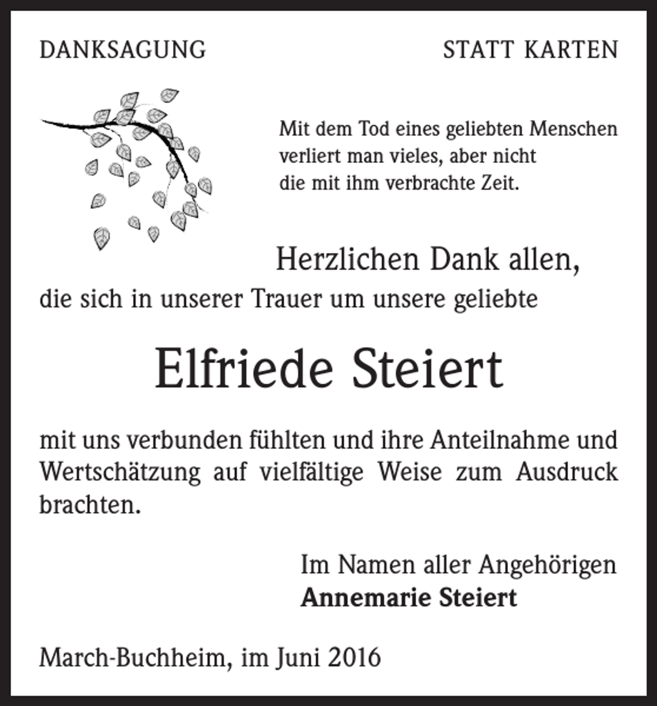 <p>Danksagung</p><p>Statt Karten<br />Mit dem Tod eines geliebten Menschen<br />verliert man vieles, aber nicht<br />die mit ihm verbrachte Zeit.</p><p>Herzlichen Dank allen,<br />die sich in unserer Trauer um unsere geliebte</p><p>Elfriede Steiert<br />mit uns verbunden fühlten und ihre Anteilnahme und<br />Wertschätzung auf vielfältige Weise zum Ausdruck<br />­brachten.<br />Im Namen aller Angehörigen<br />Annemarie Steiert<br />March-Buchheim, im Juni 2016</p>