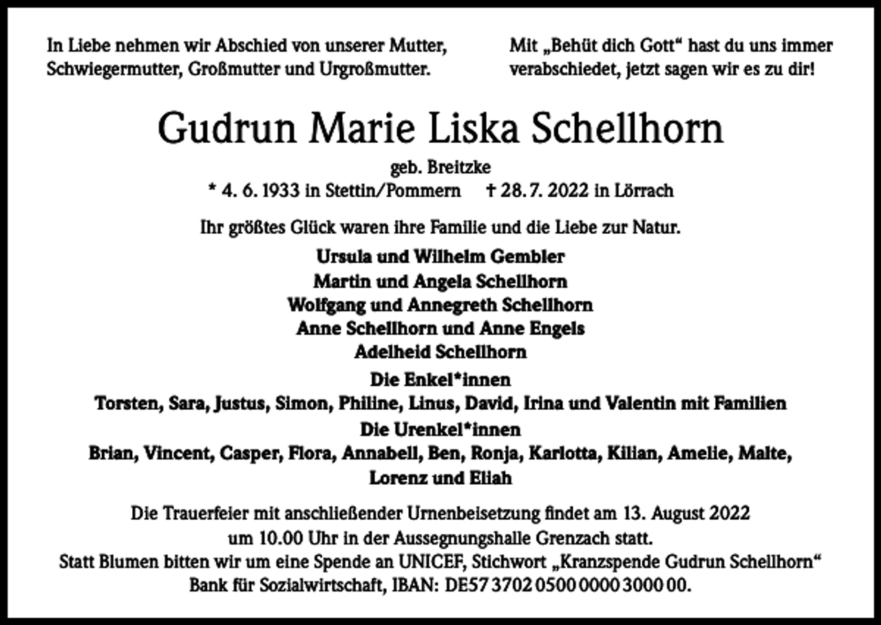 <p>In Liebe nehmen wir Abschied von unserer Mutter,<br />Schwiegermutter, Großmutter und Urgroßmutter.</p><p>Mit „Behüt dich Gott“ hast du uns immer<br />verabschiedet, jetzt sagen wir es zu dir!</p><p>Gudrun Marie Liska Schellhorn<br />geb. Breitzke<br />* 4. 6. 1933 in Stettin/Pommern † 28. 7. 2022 in Lörrach<br />Ihr größtes Glück waren ihre Familie und die Liebe zur Natur.<br />Ursula und Wilhelm Gembler<br />Martin und Angela Schellhorn<br />Wolfgang und Annegreth Schellhorn<br />Anne Schellhorn und Anne Engels<br />Adelheid Schellhorn<br />Die Enkel*innen<br />Torsten, Sara, Justus, Simon, Philine, Linus, David, Irina und Valentin mit Familien<br />Die Urenkel*innen<br />Brian, Vincent, Casper, Flora, Annabell, Ben, Ronja, Karlotta, Kilian, Amelie, Malte,<br />Lorenz und Eliah<br />Die Trauerfeier mit anschließender Urnenbeisetzung findet am 13. August 2022<br />um 10.00 Uhr in der Aussegnungshalle Grenzach statt.<br />Statt Blumen bitten wir um eine Spende an UNICEF, Stichwort „Kranzspende Gudrun Schellhorn“<br />Bank für Sozialwirtschaft, IBAN: DE57 3702 0500 30.</p>