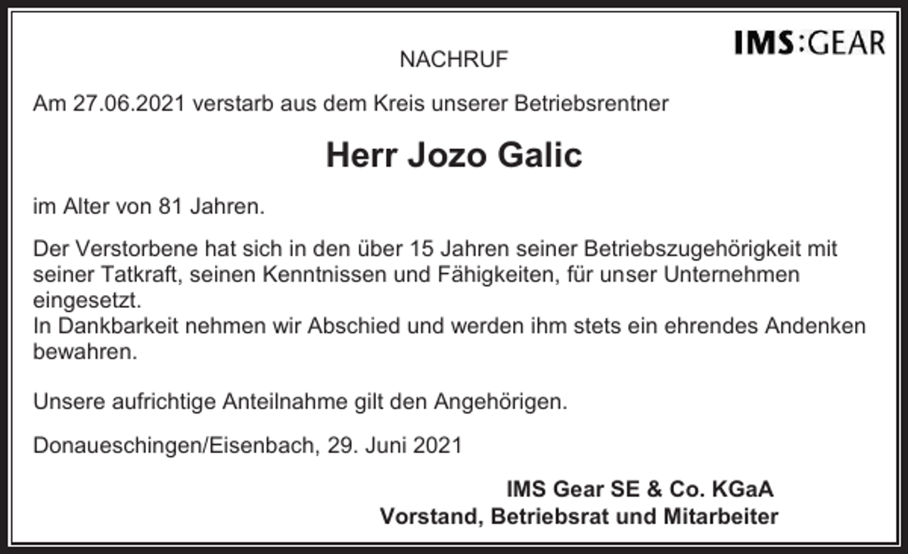 <p>NACHRUF<br />Am 27.06.2021 verstarb aus dem Kreis unserer Betriebsrentner</p><p>Herr Jozo Galic<br />im Alter von 81 Jahren.<br />Der Verstorbene hat sich in den über 15 Jahren seiner Betriebszugehörigkeit mit<br />seiner Tatkraft, seinen Kenntnissen und Fähigkeiten, für unser Unternehmen<br />eingesetzt.<br />In Dankbarkeit nehmen wir Abschied und werden ihm stets ein ehrendes Andenken<br />bewahren.<br />Unsere aufrichtige Anteilnahme gilt den Angehörigen.<br />Donaueschingen/Eisenbach, 29. Juni 2021<br />IMS Gear SE &amp; Co. KGaA<br />Vorstand, Betriebsrat und Mitarbeiter</p>