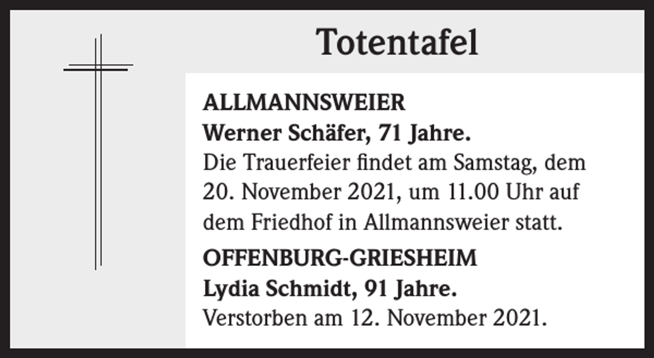 <p>Totentafel<br />Totentafel<br />ALLMANNSWEIER<br />Werner Schäfer, 71 Jahre.<br />Die Trauerfeier findet am Samstag, dem<br />20. November 2021, um 11.00 Uhr auf<br />dem Friedhof in Allmannsweier statt.<br />OFFENBURG-GRIESHEIM<br />Lydia Schmidt, 91 Jahre.<br />Verstorben am 12. November 2021.</p>