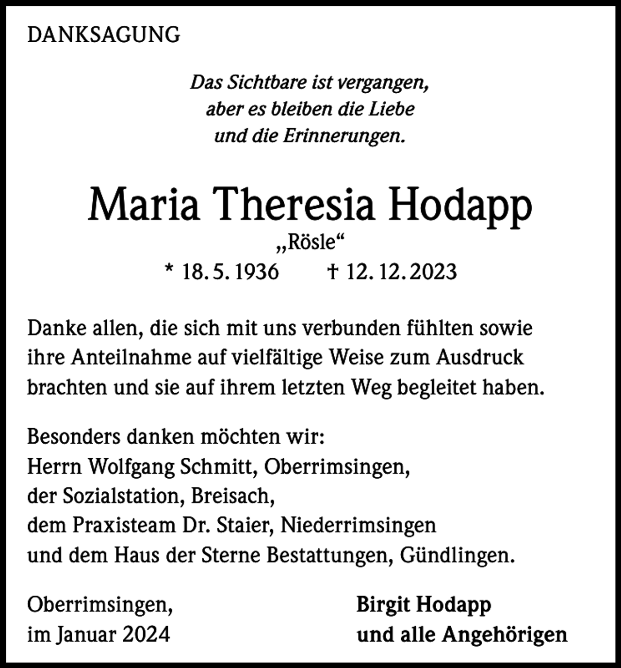 <p>DANKSAGUNG<br />Das Sichtbare ist vergangen,<br />aber es bleiben die Liebe<br />und die Erinnerungen.</p><p>Maria Theresia Hodapp<br />,,Rösle“<br />* 18. 5. 1936 † 12. 12. 2023</p><p>Danke allen, die sich mit uns verbunden fühlten sowie<br />ihre Anteilnahme auf vielfältige Weise zum Ausdruck<br />brachten und sie auf ihrem letzten Weg begleitet haben.<br />Besonders danken möchten wir:<br />Herrn Wolfgang Schmitt, Oberrimsingen,<br />der Sozialstation, Breisach,<br />dem Praxisteam Dr. Staier, Niederrimsingen<br />und dem Haus der Sterne Bestattungen, Gündlingen.<br />Oberrimsingen,<br />im Januar 2024</p><p>Birgit Hodapp<br />und alle Angehörigen</p>