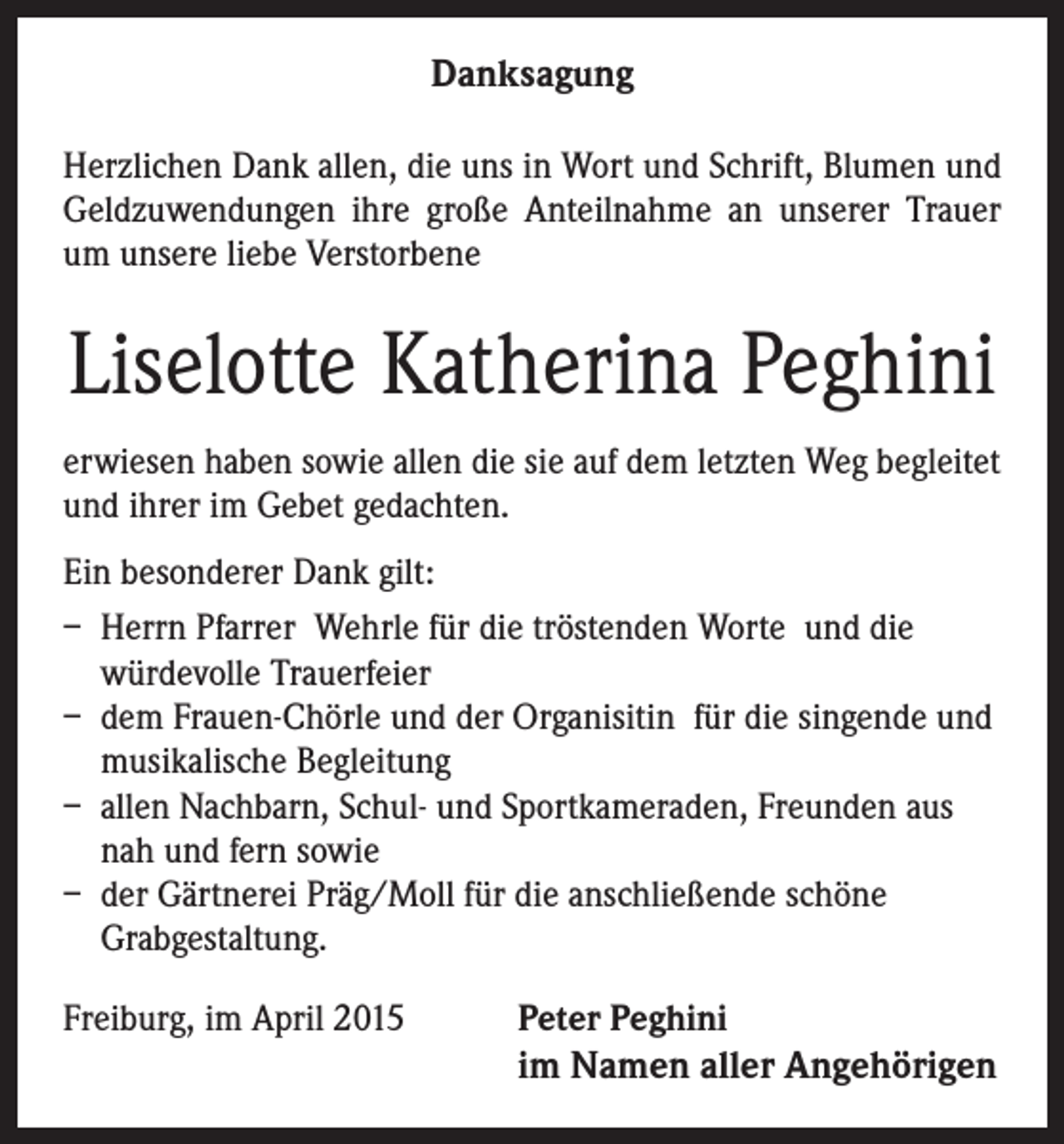 <p>Danksagung<br />Herzlichen Dank allen, die uns in Wort und Schrift, Blumen und<br />Geldzuwendungen ihre große Anteilnahme an unserer Trauer<br />um unsere liebe Verstorbene</p><p>Liselotte Katherina Peghini<br />erwiesen haben sowie allen die sie auf dem letzten Weg begleitet<br />und ihrer im Gebet gedachten.<br />Ein besonderer Dank gilt:<br />– Herrn Pfarrer Wehrle für die tröstenden Worte und die<br />würdevolle Trauerfeier<br />– dem Frauen-Chörle und der Organisitin für die singende und<br />musikalische Begleitung<br />– allen Nachbarn, Schul- und Sportkameraden, Freunden aus<br />nah und fern sowie<br />– der Gärtnerei Präg/Moll für die anschließende schöne<br />Grabgestaltung.<br />Freiburg, im April 2015</p><p>Peter Peghini</p><p>im Namen aller Angehörigen</p>