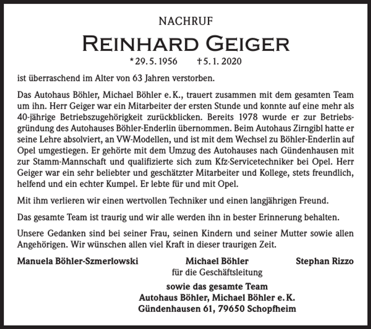 <p>NACHRUF</p><p>Reinhard Geiger<br />* 29. 5. 1956 † 5. 1. 2020</p><p>ist überraschend im Alter von 63 Jahren verstorben.<br />Das Autohaus Böhler, Michael Böhler e. K., trauert zusammen mit dem gesamten Team<br />um ihn. Herr Geiger war ein Mitarbeiter der ersten Stunde und konnte auf eine mehr als<br />40-jährige Betriebszugehörigkeit zurückblicken. Bereits 1978 wurde er zur Betriebs­<br />gründung des Autohauses Böhler-Enderlin übernommen. Beim Autohaus Zirngibl hatte er<br />seine Lehre absolviert, an VW-Modellen, und ist mit dem Wechsel zu Böhler-Enderlin auf<br />Opel umgestiegen. Er gehörte mit dem Umzug des Autohauses nach Gündenhausen mit<br />zur Stamm-Mannschaft und qualifizierte sich zum Kfz-Servicetechniker bei Opel. Herr<br />Geiger war ein sehr beliebter und geschätzter Mitarbeiter und Kollege, stets freundlich,<br />helfend und ein echter Kumpel. Er lebte für und mit Opel.<br />Mit ihm verlieren wir einen wertvollen Techniker und einen langjährigen Freund.<br />Das gesamte Team ist traurig und wir alle werden ihn in bester Erinnerung behalten.<br />Unsere Gedanken sind bei seiner Frau, seinen Kindern und seiner Mutter sowie allen<br />Angehörigen. Wir wünschen allen viel Kraft in dieser traurigen Zeit.<br />Manuela Böhler-Szmerlowski<br />Michael Böhler<br />Stephan Rizzo</p><p>für die Geschäftsleitung</p><p>sowie das gesamte Team</p><p>Autohaus Böhler, Michael Böhler e. K.</p><p>Gündenhausen 61, 79650 Schopfheim</p>