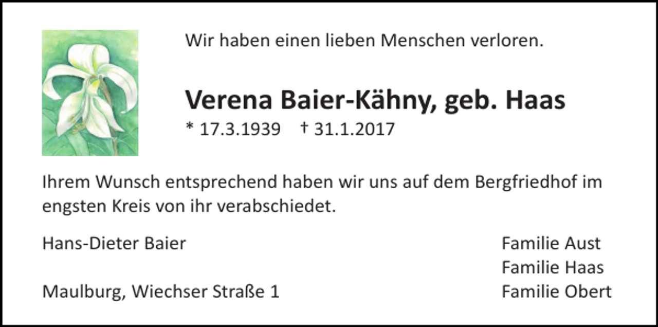 <p>Wir haben einen lieben Menschen verloren.</p><p>Verena Baier-Kähny, geb. Haas<br />* 17.3.1939 † 31.1.2017</p><p>Ihrem Wunsch entsprechend haben wir uns auf dem Bergfriedhof im<br />engsten Kreis von ihr verabschiedet.<br />Hans-Dieter Baier<br />Maulburg, Wiechser Straße 1</p><p>Familie Aust<br />Familie Haas<br />Familie Obert</p>