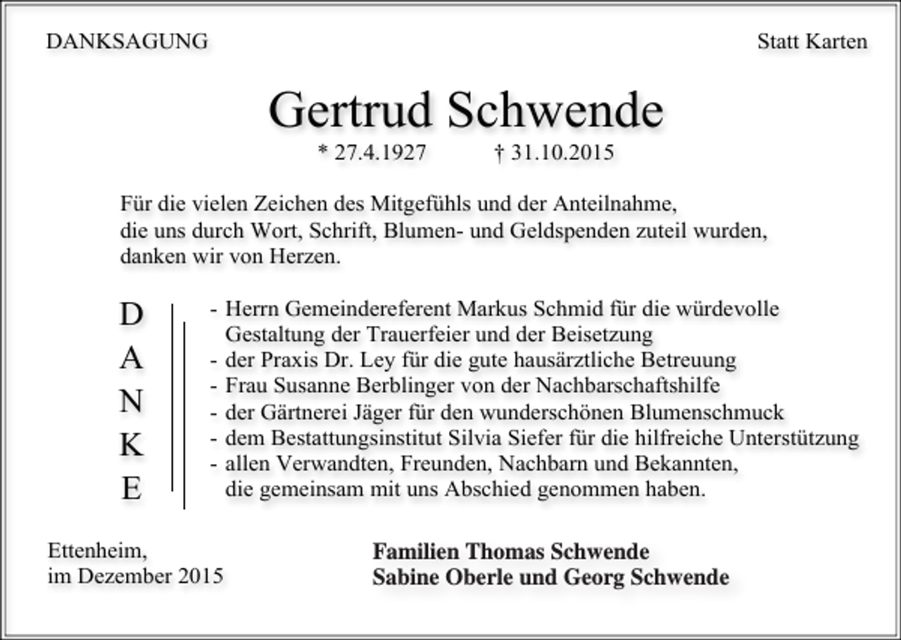 <p>DANKSAGUNG</p><p>Statt Karten</p><p>Gertrud Schwende<br />* 27.4.1927</p><p>† 31.10.2015</p><p>Für die vielen Zeichen des Mitgefühls und der Anteilnahme,<br />die uns durch Wort, Schrift, Blumen- und Geldspenden zuteil wurden,<br />danken wir von Herzen.</p><p>D<br />A<br />N<br />K<br />E</p><p>- Herrn Gemeindereferent Markus Schmid für die würdevolle<br />Gestaltung der Trauerfeier und der Beisetzung<br />- der Praxis Dr. Ley für die gute hausärztliche Betreuung<br />- Frau Susanne Berblinger von der Nachbarschaftshilfe<br />- der Gärtnerei Jäger für den wunderschönen Blumenschmuck<br />- dem Bestattungsinstitut Silvia Siefer für die hilfreiche Unterstützung<br />- allen Verwandten, Freunden, Nachbarn und Bekannten,<br />die gemeinsam mit uns Abschied genommen haben.</p><p>Ettenheim,<br />im Dezember 2015</p><p>Im<br />NamenThomas<br />aller Angehörigen:<br />Familien<br />Schwende Thomas Schwende,<br />Sabine Oberle und Georg Schwende mit Familien</p>