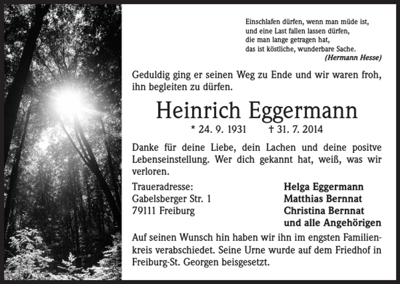 <p>Einschlafen dürfen, wenn man müde ist,<br />und eine Last fallen lassen dürfen,<br />die man lange getragen hat,<br />das ist köstliche, wunderbare Sache.</p><p>(Hermann Hesse)</p><p>Geduldig ging er seinen Weg zu Ende und wir waren froh,<br />ihn begleiten zu dürfen.</p><p>Heinrich Eggermann<br />* 24. 9. 1931 † 31. 7. 2014</p><p>Danke für deine Liebe, dein Lachen und deine positve<br />Lebenseinstellung. Wer dich gekannt hat, weiß, was wir<br />verloren.<br />Traueradresse:<br />Helga Eggermann<br />Gabelsberger Str. 1<br />Matthias Bernnat<br />79111 Freiburg Christina Bernnat<br />und alle Angehörigen<br />Auf seinen Wunsch hin haben wir ihn im engsten Familienkreis verabschiedet. Seine Urne wurde auf dem Friedhof in<br />Freiburg-St. Georgen beisgesetzt.</p>