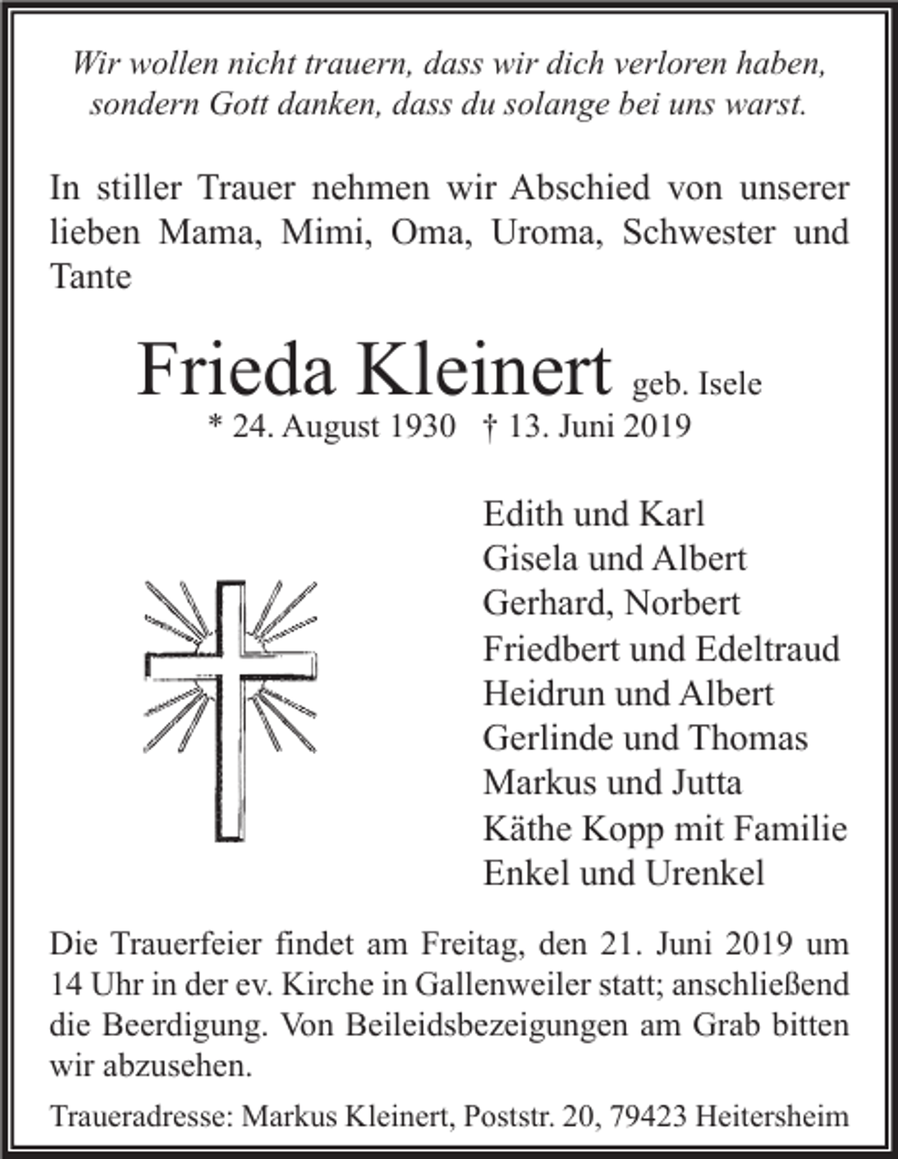 <p>Wir wollen nicht trauern, dass wir dich verloren haben,<br />sondern Gott danken, dass du solange bei uns warst.</p><p>In stiller Trauer nehmen wir Abschied von unserer<br />lieben Mama, Mimi, Oma, Uroma, Schwester und<br />Tante</p><p>Frieda Kleinert geb. Isele<br />* 24. August 1930 † 13. Juni 2019</p><p>Edith und Karl<br />Gisela und Albert<br />Gerhard, Norbert<br />Friedbert und Edeltraud<br />Heidrun und Albert<br />Gerlinde und Thomas<br />Markus und Jutta<br />Käthe Kopp mit Familie<br />Enkel und Urenkel<br />Die Trauerfeier findet am Freitag, den 21. Juni 2019 um<br />14 Uhr in der ev. Kirche in Gallenweiler statt; anschließend<br />die Beerdigung. Von Beileidsbezeigungen am Grab bitten<br />wir abzusehen.<br />Traueradresse: Markus Kleinert, Poststr. 20, 79423 Heitersheim</p>