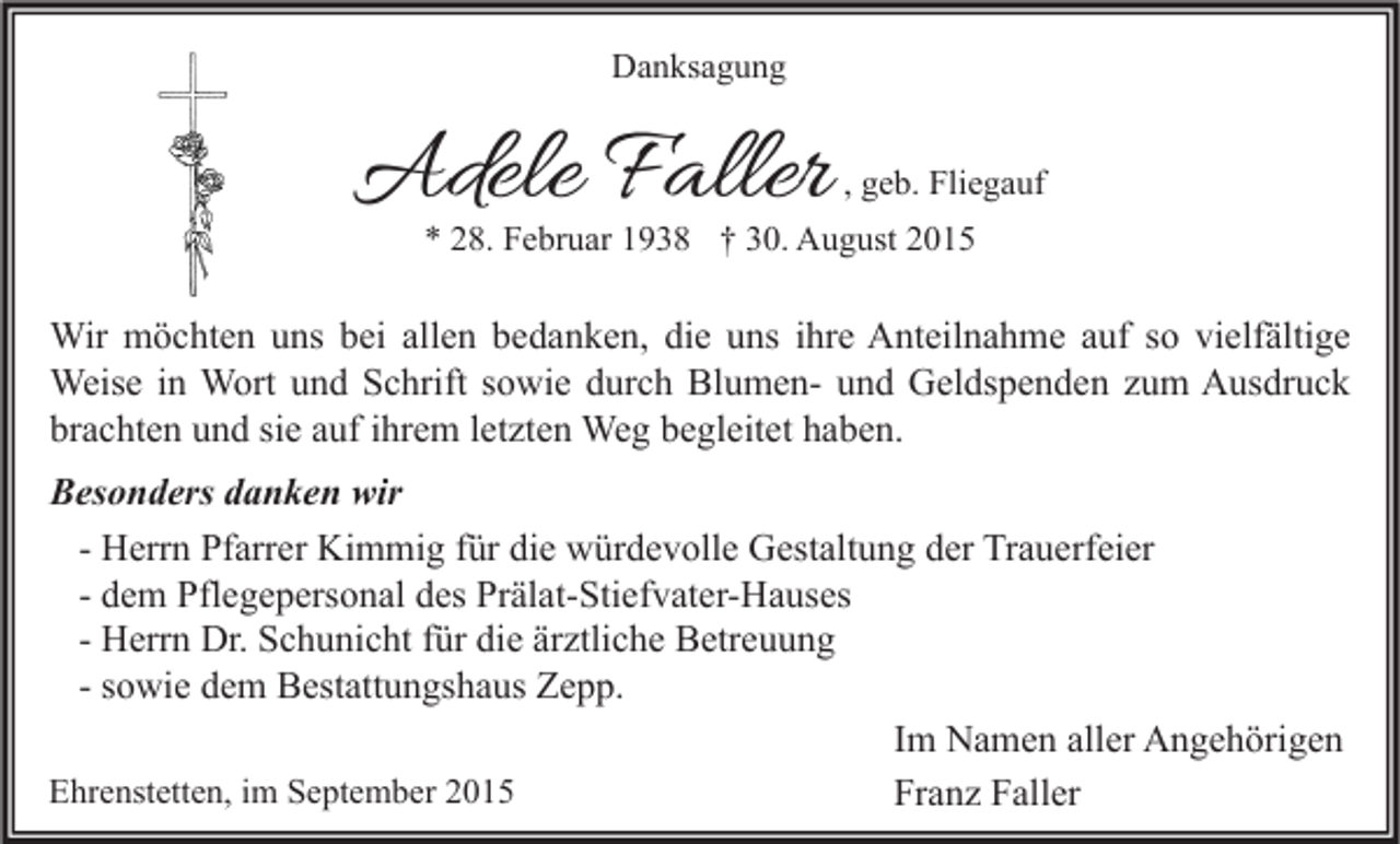 <p>Danksagung</p><p>Adele Faller</p><p>, geb. Fliegauf</p><p>* 28. Februar 1938 † 30. August 2015</p><p>Wir möchten uns bei allen bedanken, die uns ihre Anteilnahme auf so vielfältige<br />Weise in Wort und Schrift sowie durch Blumen- und Geldspenden zum Ausdruck<br />brachten und sie auf ihrem letzten Weg begleitet haben.<br />Besonders danken wir<br />- Herrn Pfarrer Kimmig für die würdevolle Gestaltung der Trauerfeier<br />- dem Pflegepersonal des Prälat-Stiefvater-Hauses<br />- Herrn Dr. Schunicht für die ärztliche Betreuung<br />- sowie dem Bestattungshaus Zepp.<br />Im Namen aller Angehörigen<br />Ehrenstetten, im September 2015<br />Franz Faller</p>